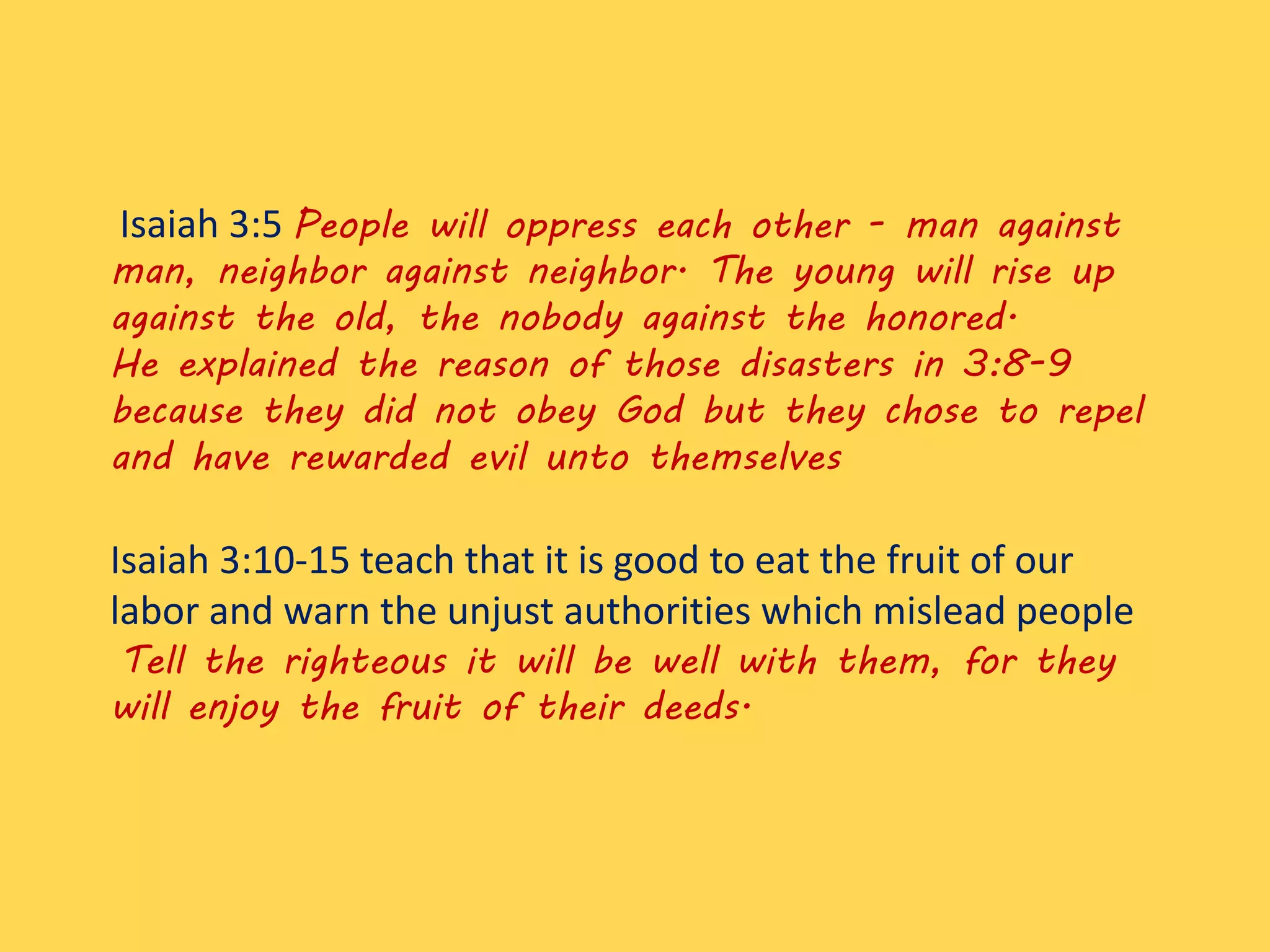 Isaiah 3:5 People will oppress each other - man against
man, neighbor against neighbor. The young will rise up
against the old, the nobody against the honored.
He explained the reason of those disasters in 3:8-9
because they did not obey God but they chose to repel
and have rewarded evil unto themselves
Isaiah 3:10-15 teach that it is good to eat the fruit of our
labor and warn the unjust authorities which mislead people
Tell the righteous it will be well with them, for they
will enjoy the fruit of their deeds.
 
