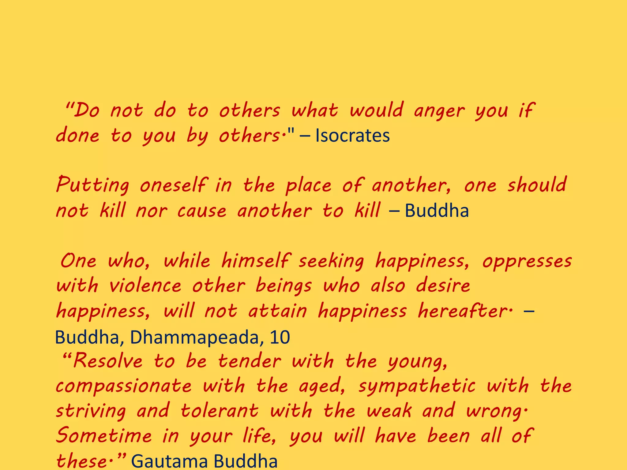 "Do not do to others what would anger you if
done to you by others." – Isocrates
Putting oneself in the place of another, one should
not kill nor cause another to kill – Buddha
One who, while himself seeking happiness, oppresses
with violence other beings who also desire
happiness, will not attain happiness hereafter. –
Buddha, Dhammapeada, 10
“Resolve to be tender with the young,
compassionate with the aged, sympathetic with the
striving and tolerant with the weak and wrong.
Sometime in your life, you will have been all of
these.” Gautama Buddha
 