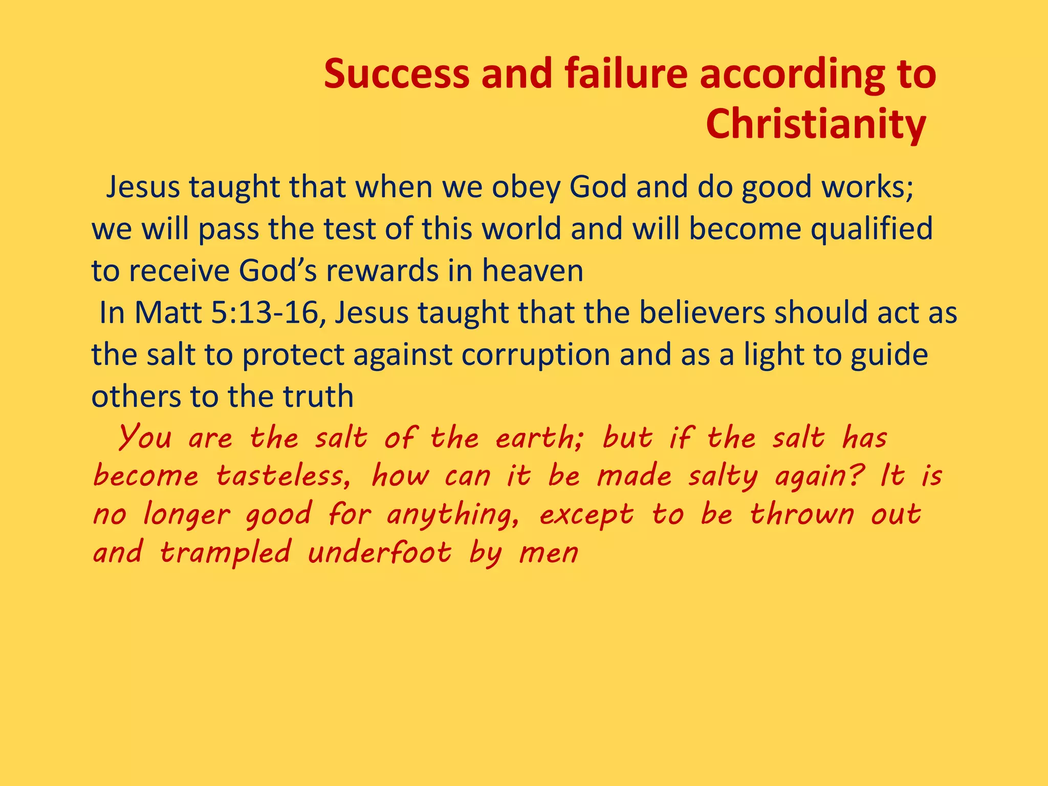 Jesus taught that when we obey God and do good works;
we will pass the test of this world and will become qualified
to receive God’s rewards in heaven
In Matt 5:13-16, Jesus taught that the believers should act as
the salt to protect against corruption and as a light to guide
others to the truth
You are the salt of the earth; but if the salt has
become tasteless, how can it be made salty again? It is
no longer good for anything, except to be thrown out
and trampled underfoot by men
Success and failure according to
Christianity
 