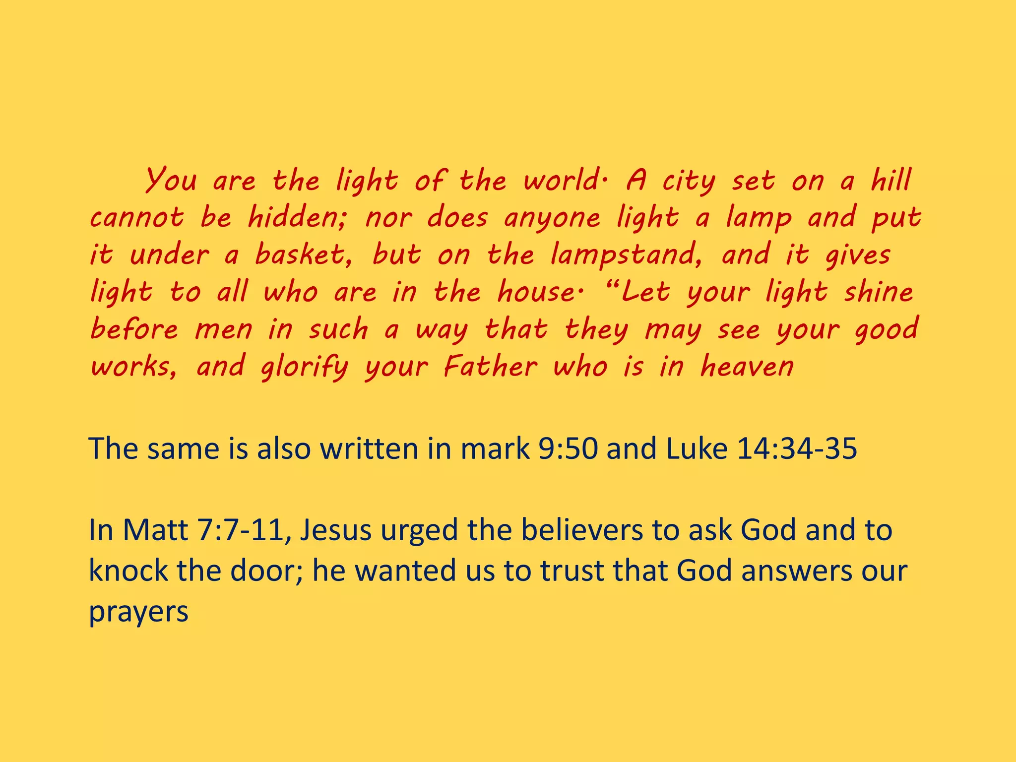 You are the light of the world. A city set on a hill
cannot be hidden; nor does anyone light a lamp and put
it under a basket, but on the lampstand, and it gives
light to all who are in the house. “Let your light shine
before men in such a way that they may see your good
works, and glorify your Father who is in heaven
The same is also written in mark 9:50 and Luke 14:34-35
In Matt 7:7-11, Jesus urged the believers to ask God and to
knock the door; he wanted us to trust that God answers our
prayers
 
