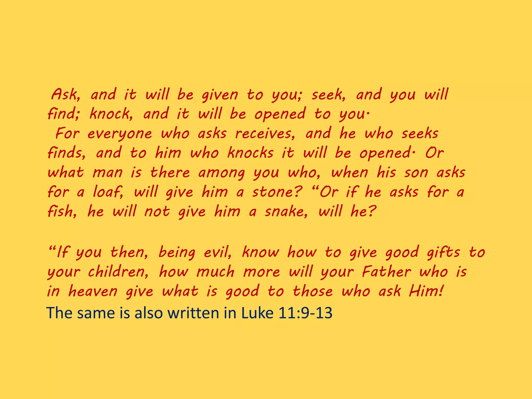 Ask, and it will be given to you; seek, and you will
find; knock, and it will be opened to you.
For everyone who asks receives, and he who seeks
finds, and to him who knocks it will be opened. Or
what man is there among you who, when his son asks
for a loaf, will give him a stone? “Or if he asks for a
fish, he will not give him a snake, will he?
“If you then, being evil, know how to give good gifts to
your children, how much more will your Father who is
in heaven give what is good to those who ask Him!
The same is also written in Luke 11:9-13
 
