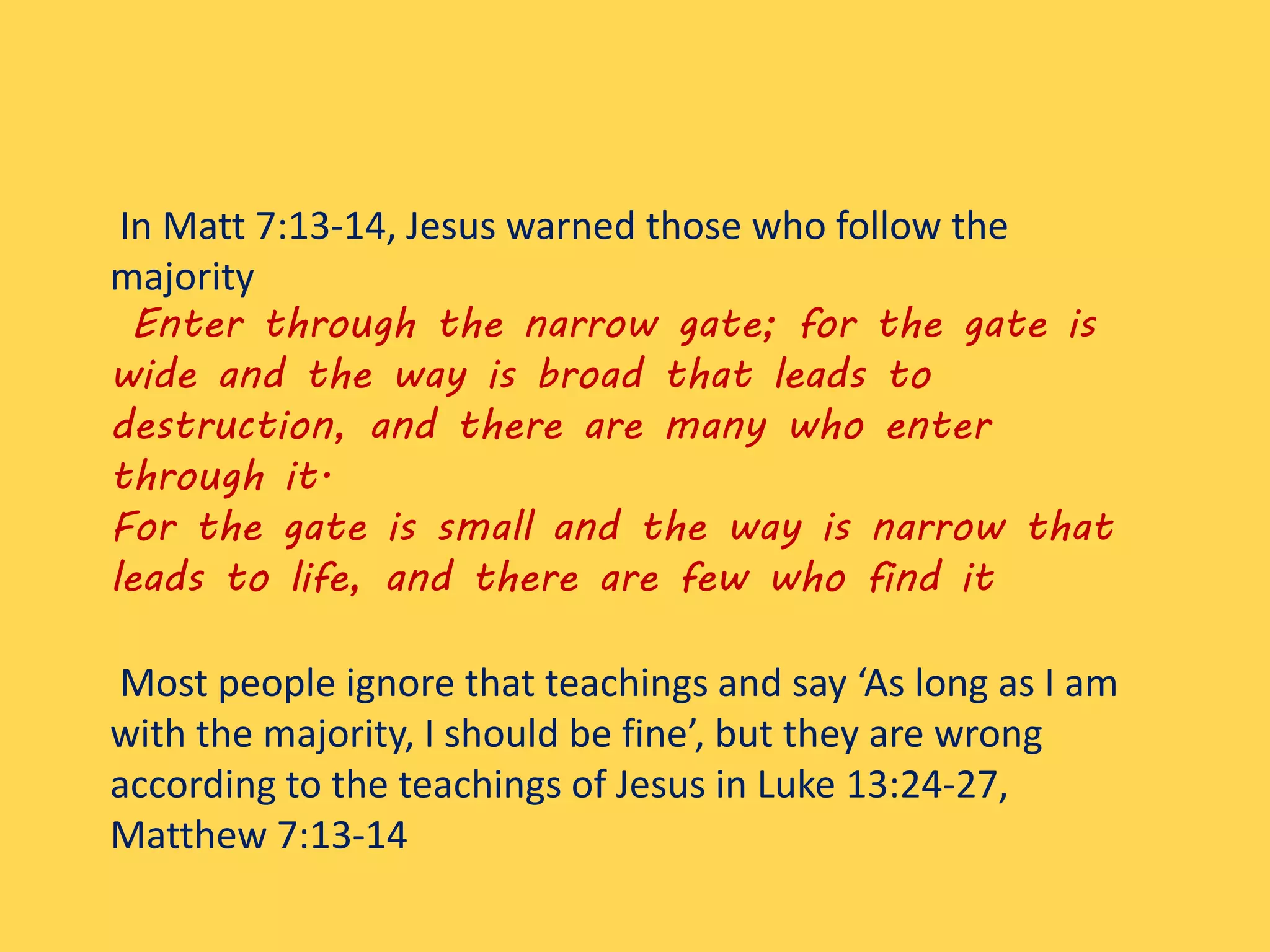 In Matt 7:13-14, Jesus warned those who follow the
majority
Enter through the narrow gate; for the gate is
wide and the way is broad that leads to
destruction, and there are many who enter
through it.
For the gate is small and the way is narrow that
leads to life, and there are few who find it
Most people ignore that teachings and say ‘As long as I am
with the majority, I should be fine’, but they are wrong
according to the teachings of Jesus in Luke 13:24-27,
Matthew 7:13-14
 