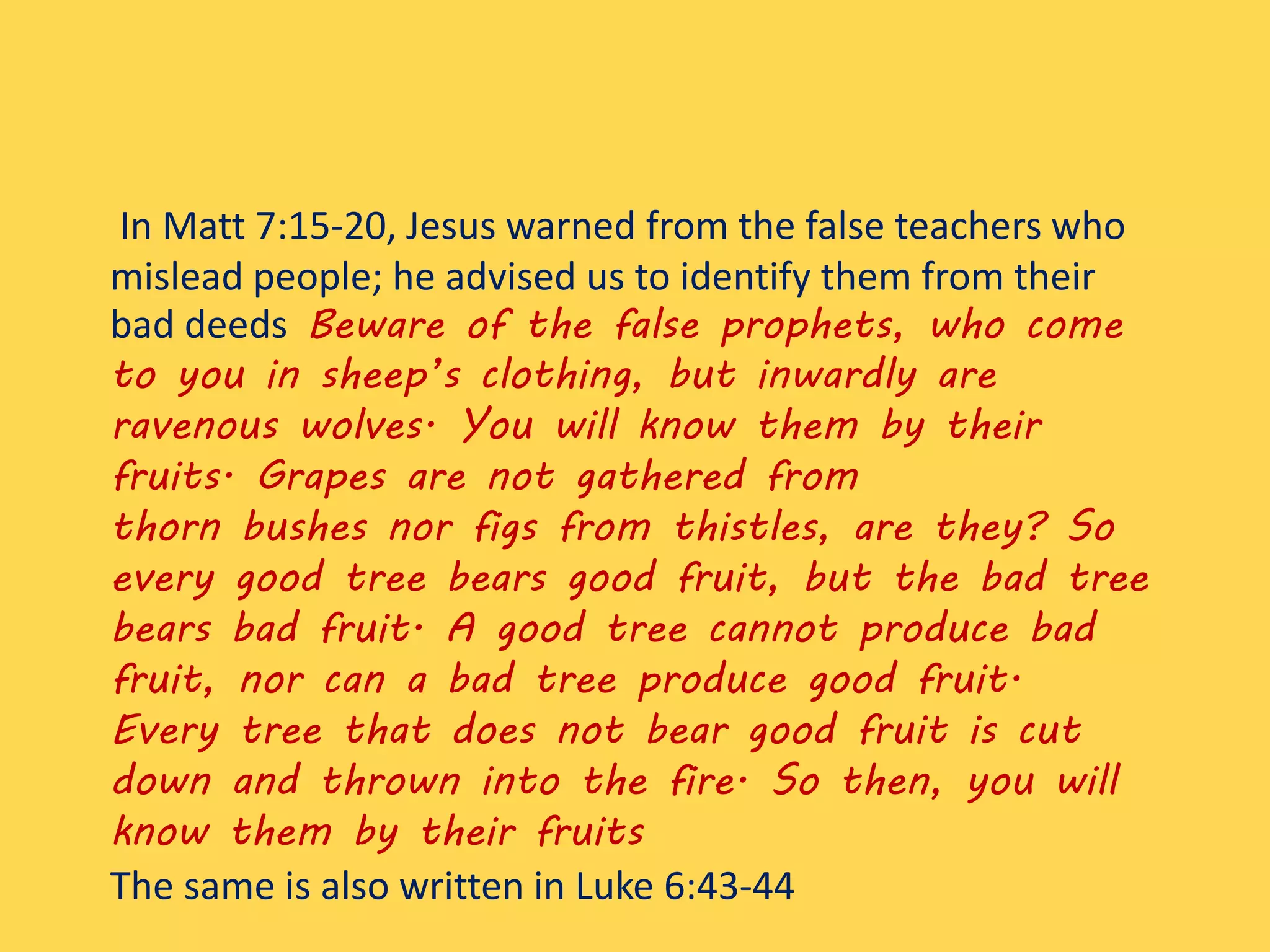 In Matt 7:15-20, Jesus warned from the false teachers who
mislead people; he advised us to identify them from their
bad deeds Beware of the false prophets, who come
to you in sheep’s clothing, but inwardly are
ravenous wolves. You will know them by their
fruits. Grapes are not gathered from
thorn bushes nor figs from thistles, are they? So
every good tree bears good fruit, but the bad tree
bears bad fruit. A good tree cannot produce bad
fruit, nor can a bad tree produce good fruit.
Every tree that does not bear good fruit is cut
down and thrown into the fire. So then, you will
know them by their fruits
The same is also written in Luke 6:43-44
 