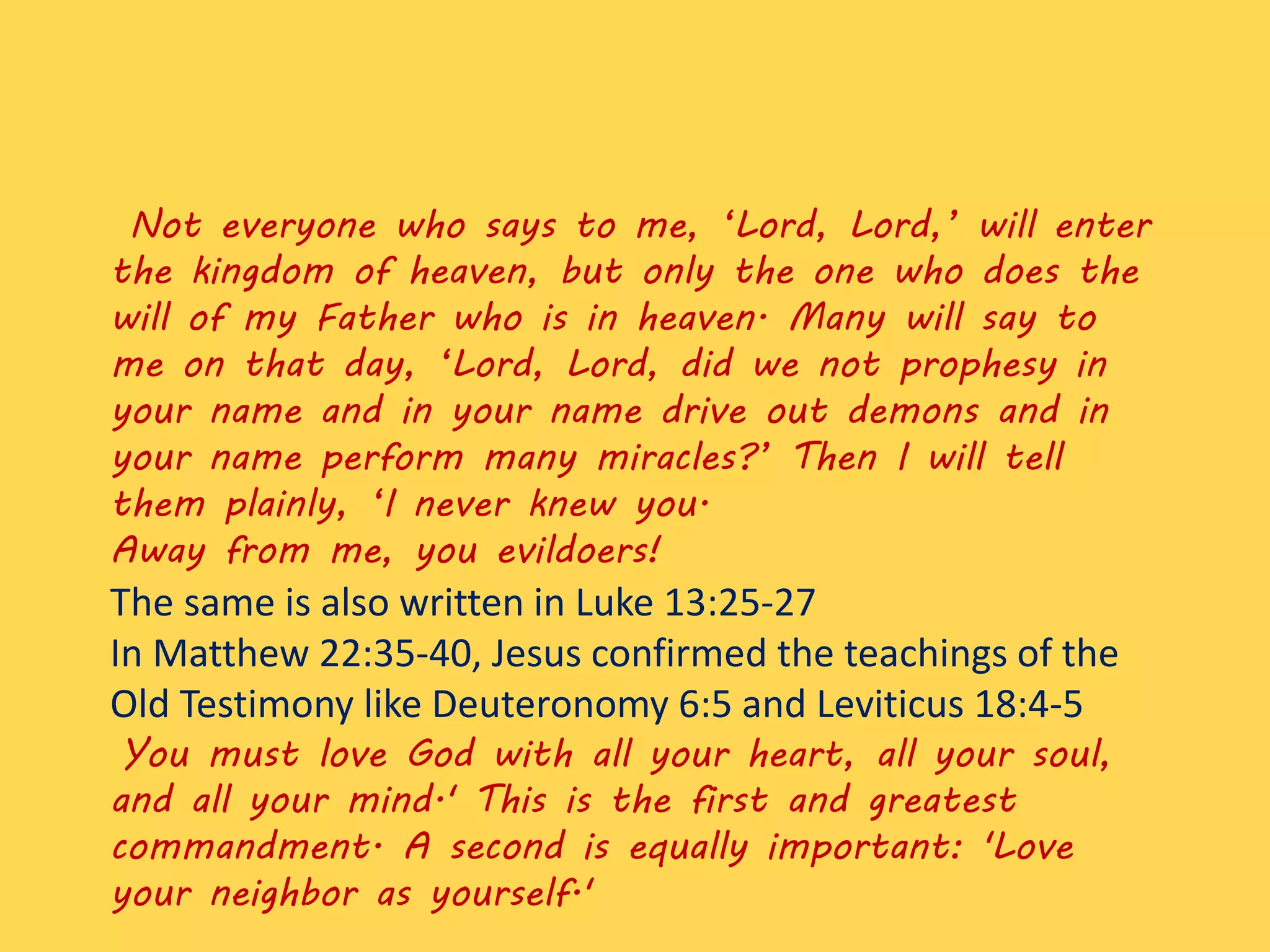 Not everyone who says to me, ‘Lord, Lord,’ will enter
the kingdom of heaven, but only the one who does the
will of my Father who is in heaven. Many will say to
me on that day, ‘Lord, Lord, did we not prophesy in
your name and in your name drive out demons and in
your name perform many miracles?’ Then I will tell
them plainly, ‘I never knew you.
Away from me, you evildoers!
The same is also written in Luke 13:25-27
In Matthew 22:35-40, Jesus confirmed the teachings of the
Old Testimony like Deuteronomy 6:5 and Leviticus 18:4-5
You must love God with all your heart, all your soul,
and all your mind.' This is the first and greatest
commandment. A second is equally important: 'Love
your neighbor as yourself.'
 