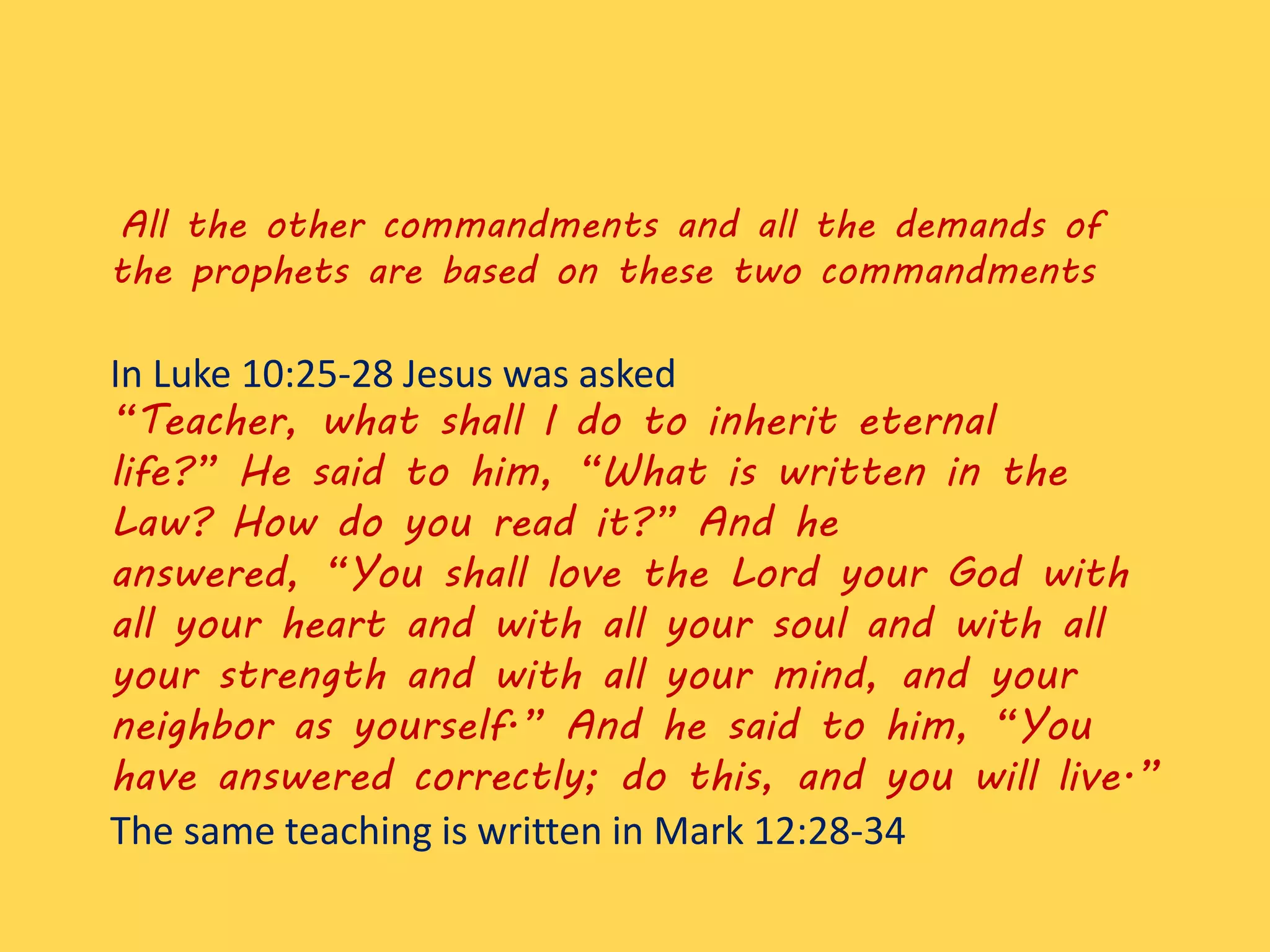All the other commandments and all the demands of
the prophets are based on these two commandments
In Luke 10:25-28 Jesus was asked
“Teacher, what shall I do to inherit eternal
life?” He said to him, “What is written in the
Law? How do you read it?” And he
answered, “You shall love the Lord your God with
all your heart and with all your soul and with all
your strength and with all your mind, and your
neighbor as yourself.” And he said to him, “You
have answered correctly; do this, and you will live.”
The same teaching is written in Mark 12:28-34
 