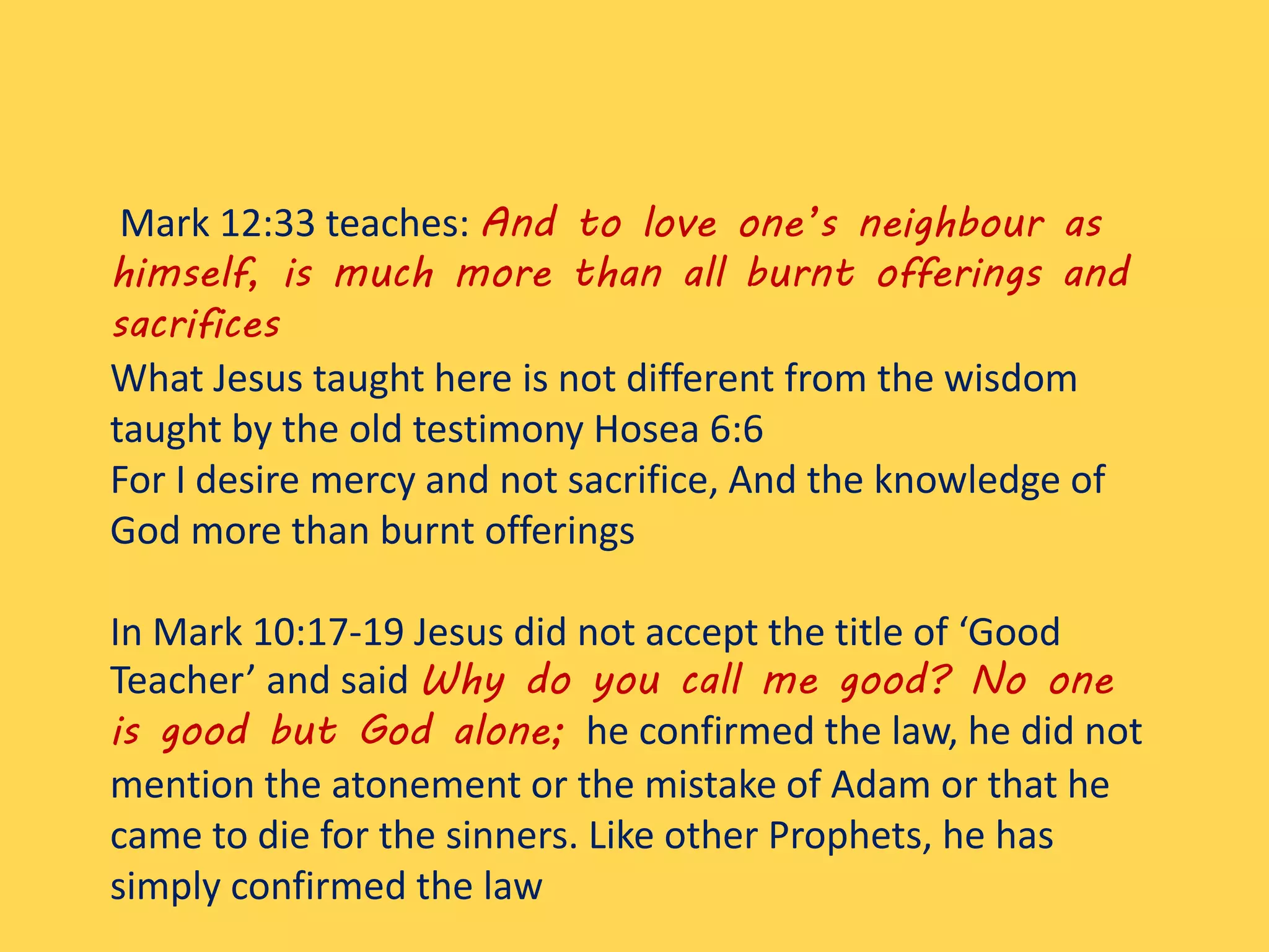 Mark 12:33 teaches: And to love one’s neighbour as
himself, is much more than all burnt offerings and
sacrifices
What Jesus taught here is not different from the wisdom
taught by the old testimony Hosea 6:6
For I desire mercy and not sacrifice, And the knowledge of
God more than burnt offerings
In Mark 10:17-19 Jesus did not accept the title of ‘Good
Teacher’ and said Why do you call me good? No one
is good but God alone; he confirmed the law, he did not
mention the atonement or the mistake of Adam or that he
came to die for the sinners. Like other Prophets, he has
simply confirmed the law
 