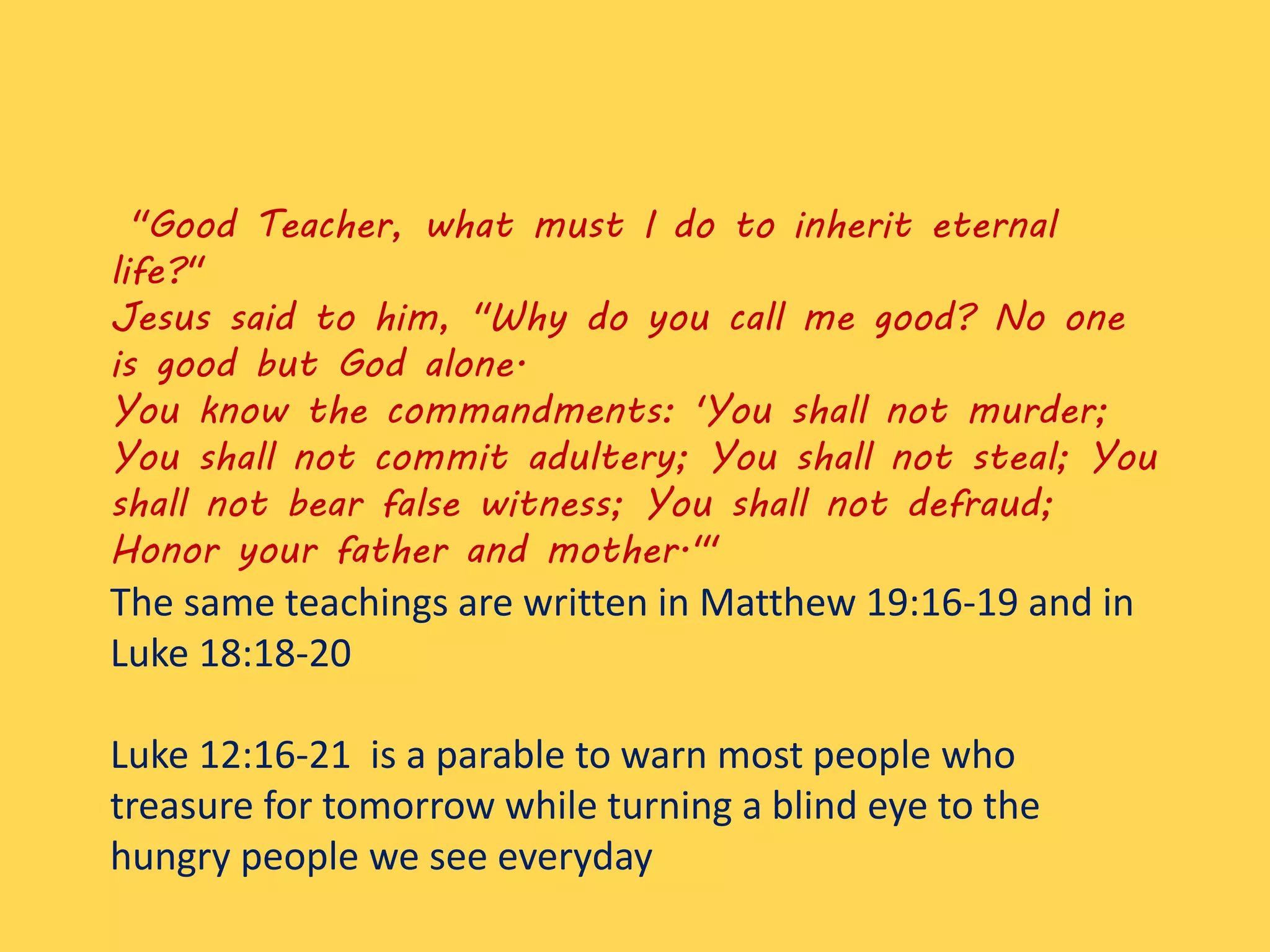 "Good Teacher, what must I do to inherit eternal
life?"
Jesus said to him, "Why do you call me good? No one
is good but God alone.
You know the commandments: 'You shall not murder;
You shall not commit adultery; You shall not steal; You
shall not bear false witness; You shall not defraud;
Honor your father and mother.'"
The same teachings are written in Matthew 19:16-19 and in
Luke 18:18-20
Luke 12:16-21 is a parable to warn most people who
treasure for tomorrow while turning a blind eye to the
hungry people we see everyday
 