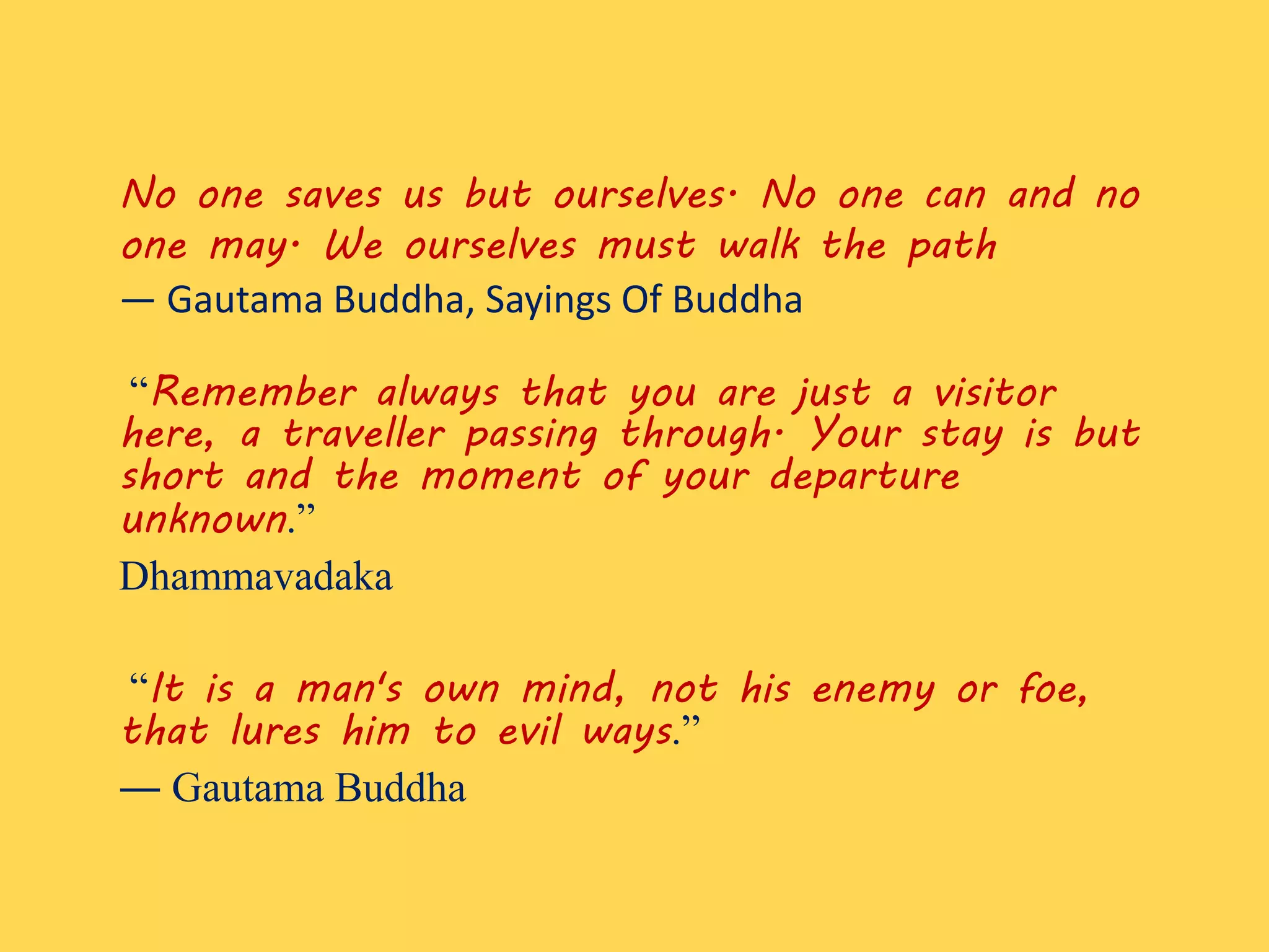 No one saves us but ourselves. No one can and no
one may. We ourselves must walk the path
― Gautama Buddha, Sayings Of Buddha
“Remember always that you are just a visitor
here, a traveller passing through. Your stay is but
short and the moment of your departure
unknown.”
Dhammavadaka
“It is a man's own mind, not his enemy or foe,
that lures him to evil ways.”
― Gautama Buddha
 
