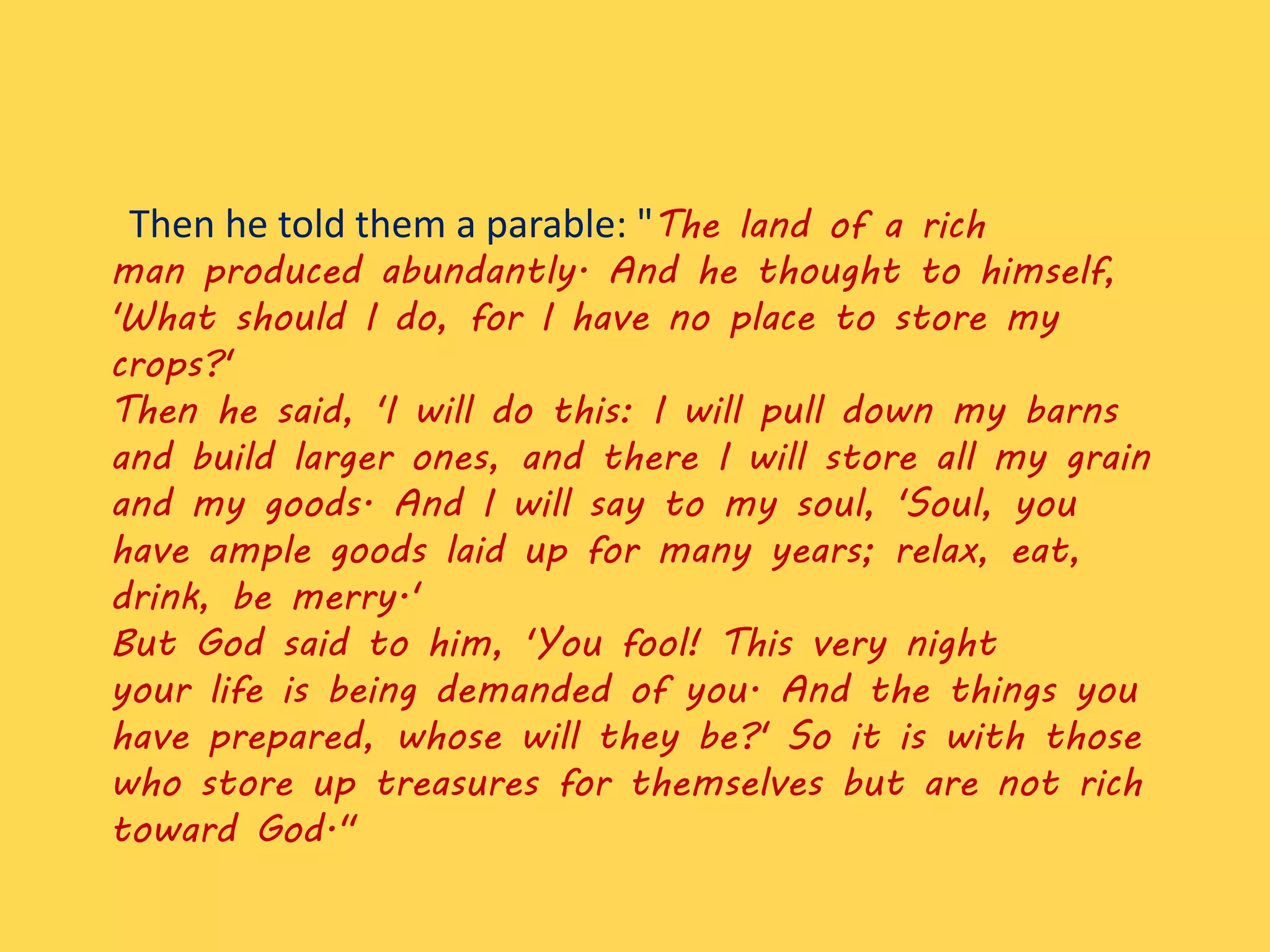 Then he told them a parable: "The land of a rich
man produced abundantly. And he thought to himself,
'What should I do, for I have no place to store my
crops?'
Then he said, 'I will do this: I will pull down my barns
and build larger ones, and there I will store all my grain
and my goods. And I will say to my soul, 'Soul, you
have ample goods laid up for many years; relax, eat,
drink, be merry.'
But God said to him, 'You fool! This very night
your life is being demanded of you. And the things you
have prepared, whose will they be?' So it is with those
who store up treasures for themselves but are not rich
toward God."
 