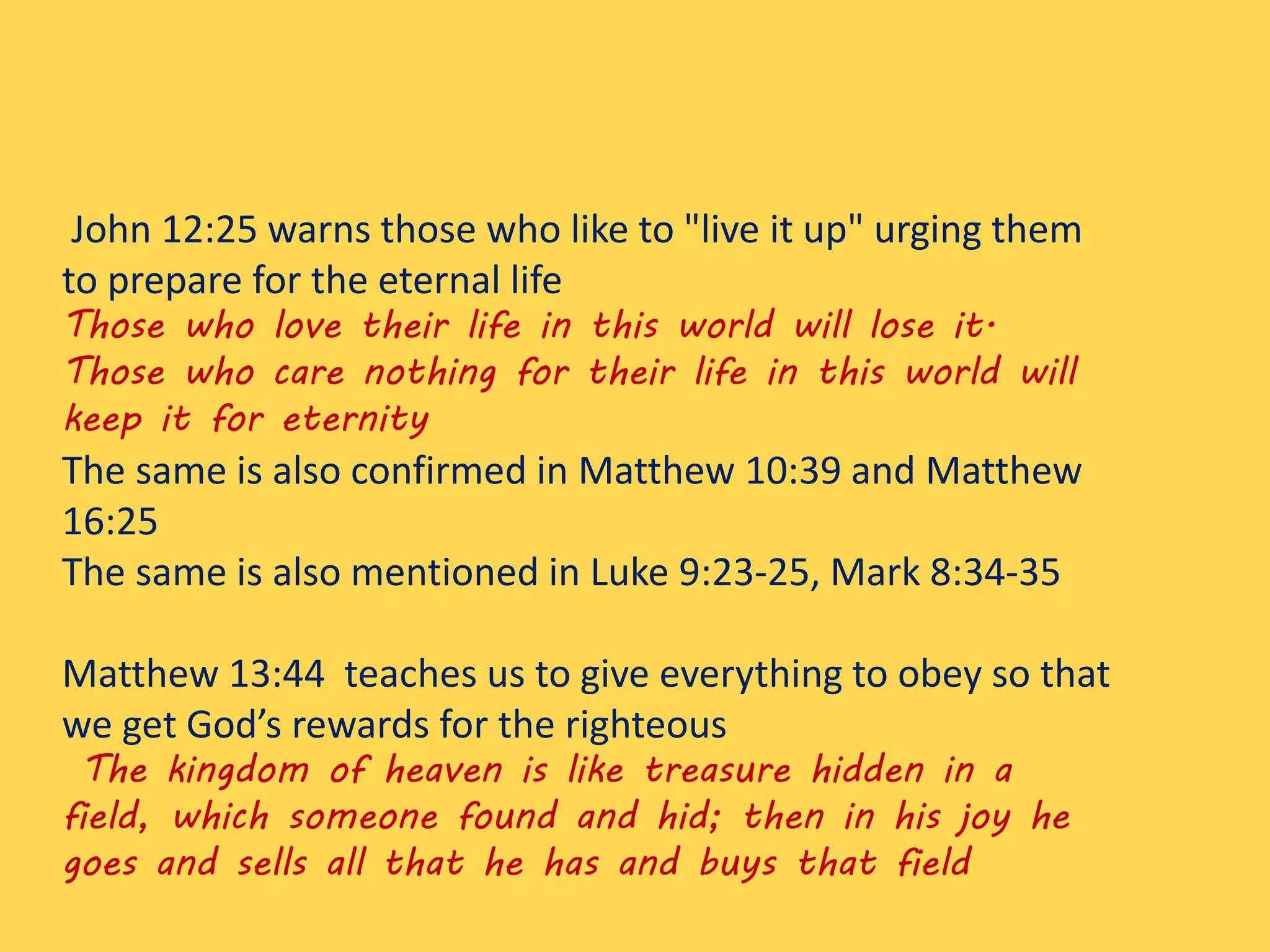 John 12:25 warns those who like to "live it up" urging them
to prepare for the eternal life
Those who love their life in this world will lose it.
Those who care nothing for their life in this world will
keep it for eternity
The same is also confirmed in Matthew 10:39 and Matthew
16:25
The same is also mentioned in Luke 9:23-25, Mark 8:34-35
Matthew 13:44 teaches us to give everything to obey so that
we get God’s rewards for the righteous
The kingdom of heaven is like treasure hidden in a
field, which someone found and hid; then in his joy he
goes and sells all that he has and buys that field
 