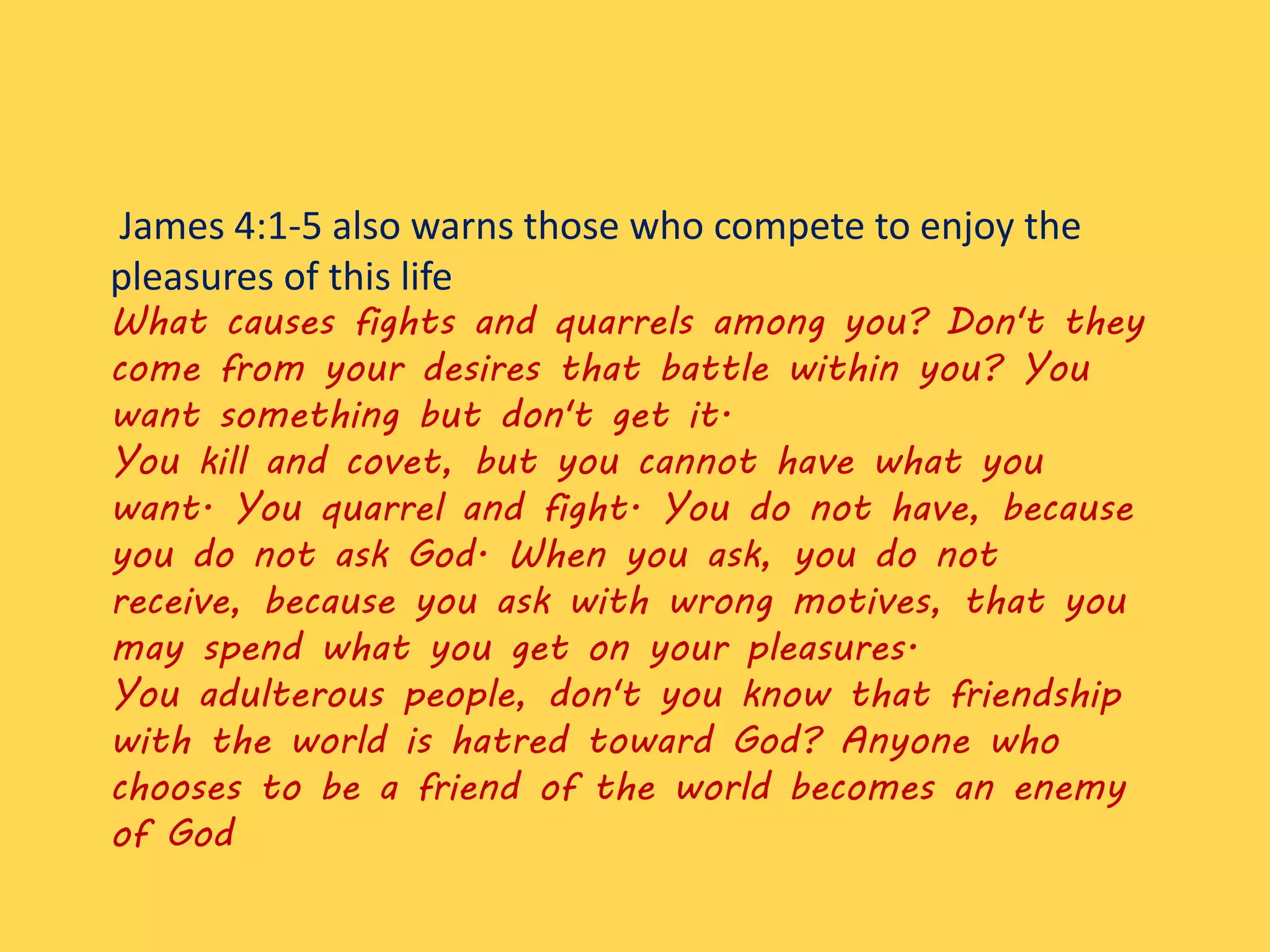 James 4:1-5 also warns those who compete to enjoy the
pleasures of this life
What causes fights and quarrels among you? Don't they
come from your desires that battle within you? You
want something but don't get it.
You kill and covet, but you cannot have what you
want. You quarrel and fight. You do not have, because
you do not ask God. When you ask, you do not
receive, because you ask with wrong motives, that you
may spend what you get on your pleasures.
You adulterous people, don't you know that friendship
with the world is hatred toward God? Anyone who
chooses to be a friend of the world becomes an enemy
of God
 