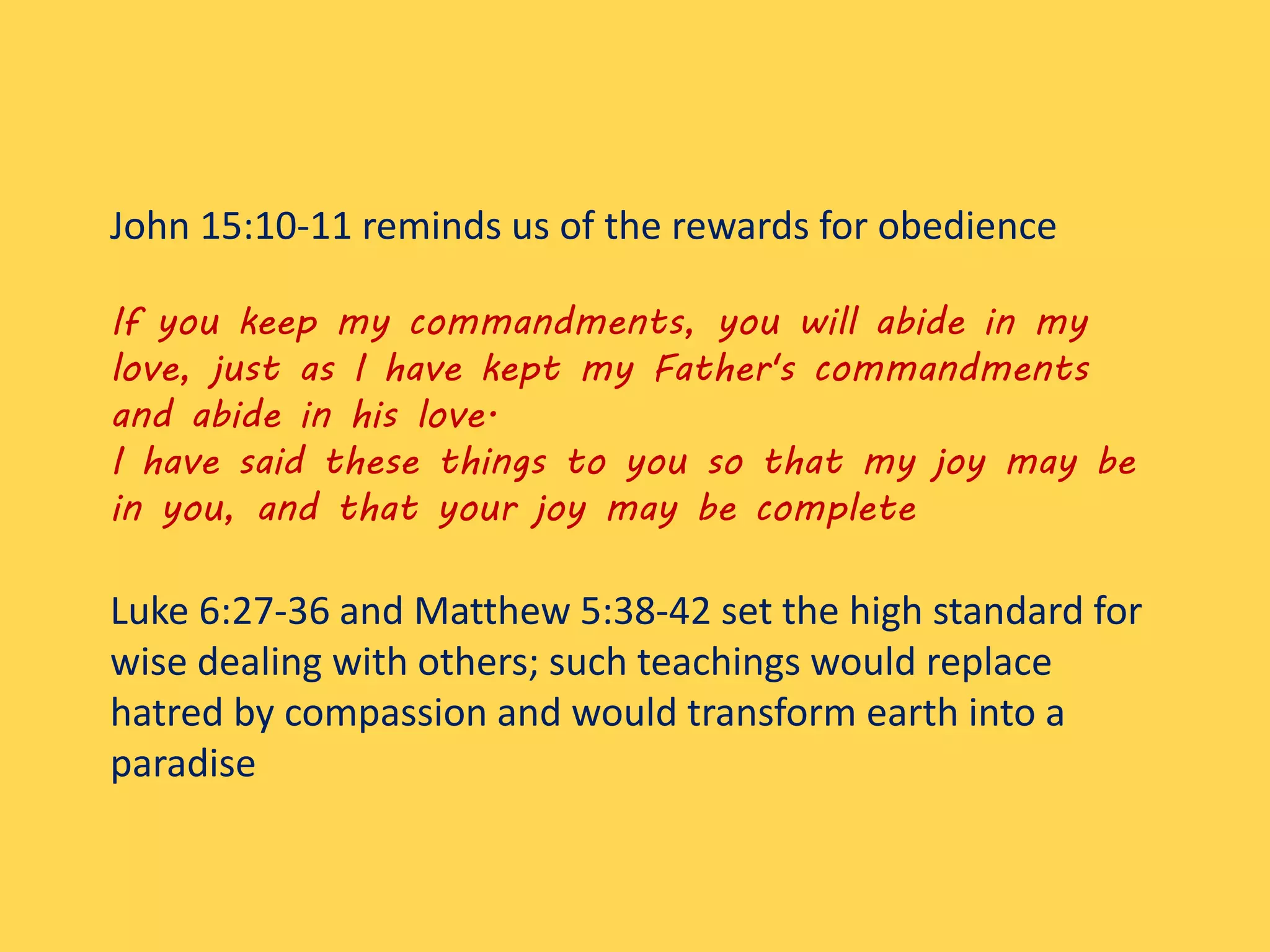 John 15:10-11 reminds us of the rewards for obedience
If you keep my commandments, you will abide in my
love, just as I have kept my Father's commandments
and abide in his love.
I have said these things to you so that my joy may be
in you, and that your joy may be complete
Luke 6:27-36 and Matthew 5:38-42 set the high standard for
wise dealing with others; such teachings would replace
hatred by compassion and would transform earth into a
paradise
 
