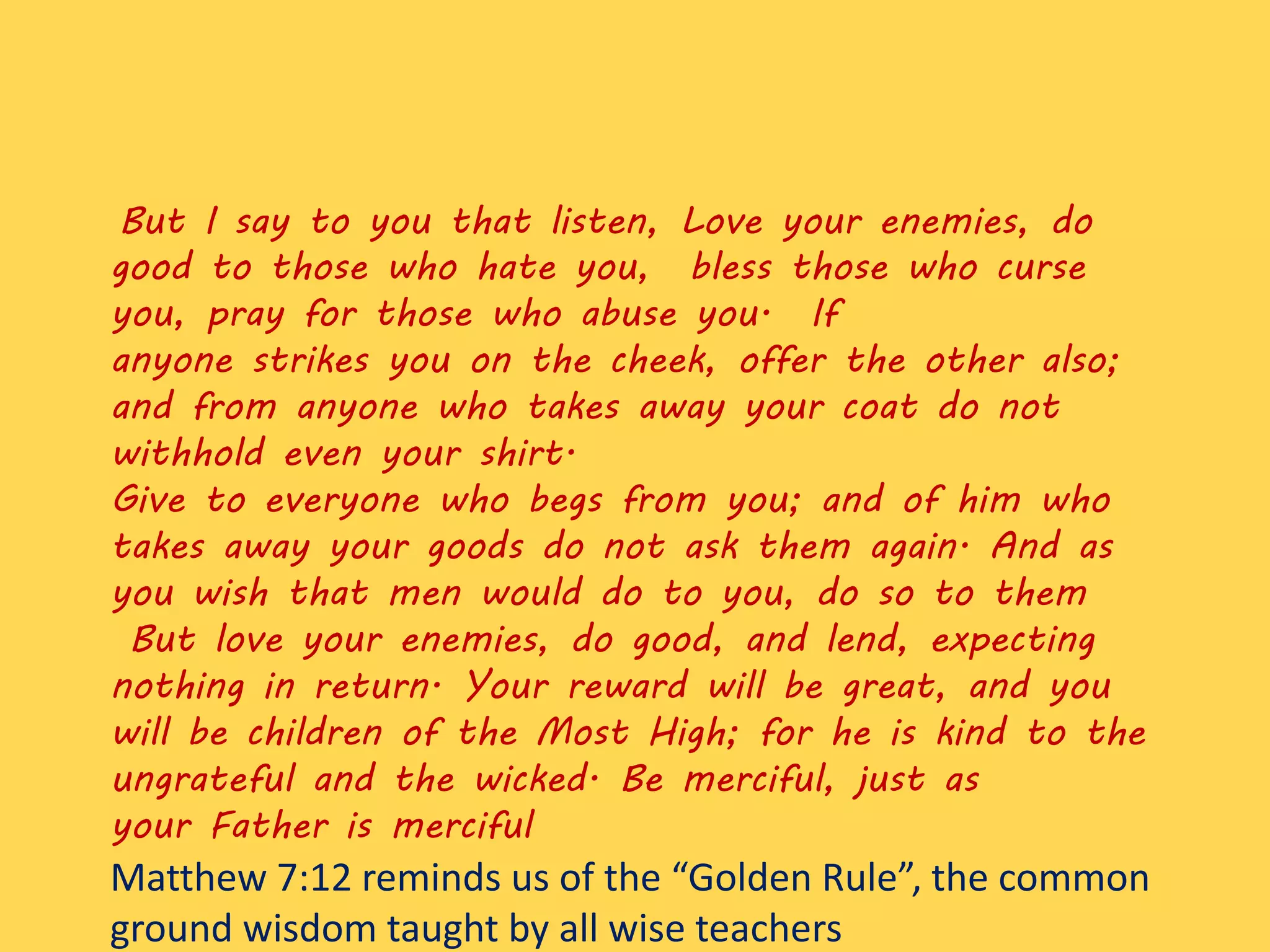 But I say to you that listen, Love your enemies, do
good to those who hate you, bless those who curse
you, pray for those who abuse you. If
anyone strikes you on the cheek, offer the other also;
and from anyone who takes away your coat do not
withhold even your shirt.
Give to everyone who begs from you; and of him who
takes away your goods do not ask them again. And as
you wish that men would do to you, do so to them
But love your enemies, do good, and lend, expecting
nothing in return. Your reward will be great, and you
will be children of the Most High; for he is kind to the
ungrateful and the wicked. Be merciful, just as
your Father is merciful
Matthew 7:12 reminds us of the “Golden Rule”, the common
ground wisdom taught by all wise teachers
 