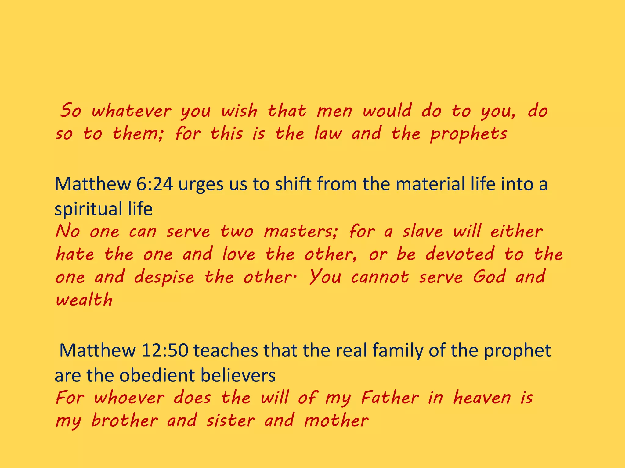 So whatever you wish that men would do to you, do
so to them; for this is the law and the prophets
Matthew 6:24 urges us to shift from the material life into a
spiritual life
No one can serve two masters; for a slave will either
hate the one and love the other, or be devoted to the
one and despise the other. You cannot serve God and
wealth
Matthew 12:50 teaches that the real family of the prophet
are the obedient believers
For whoever does the will of my Father in heaven is
my brother and sister and mother
 