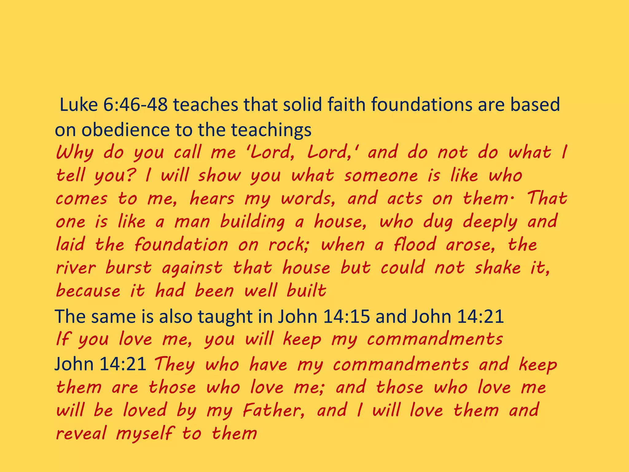 Luke 6:46-48 teaches that solid faith foundations are based
on obedience to the teachings
Why do you call me 'Lord, Lord,' and do not do what I
tell you? I will show you what someone is like who
comes to me, hears my words, and acts on them. That
one is like a man building a house, who dug deeply and
laid the foundation on rock; when a flood arose, the
river burst against that house but could not shake it,
because it had been well built
The same is also taught in John 14:15 and John 14:21
If you love me, you will keep my commandments
John 14:21 They who have my commandments and keep
them are those who love me; and those who love me
will be loved by my Father, and I will love them and
reveal myself to them
 