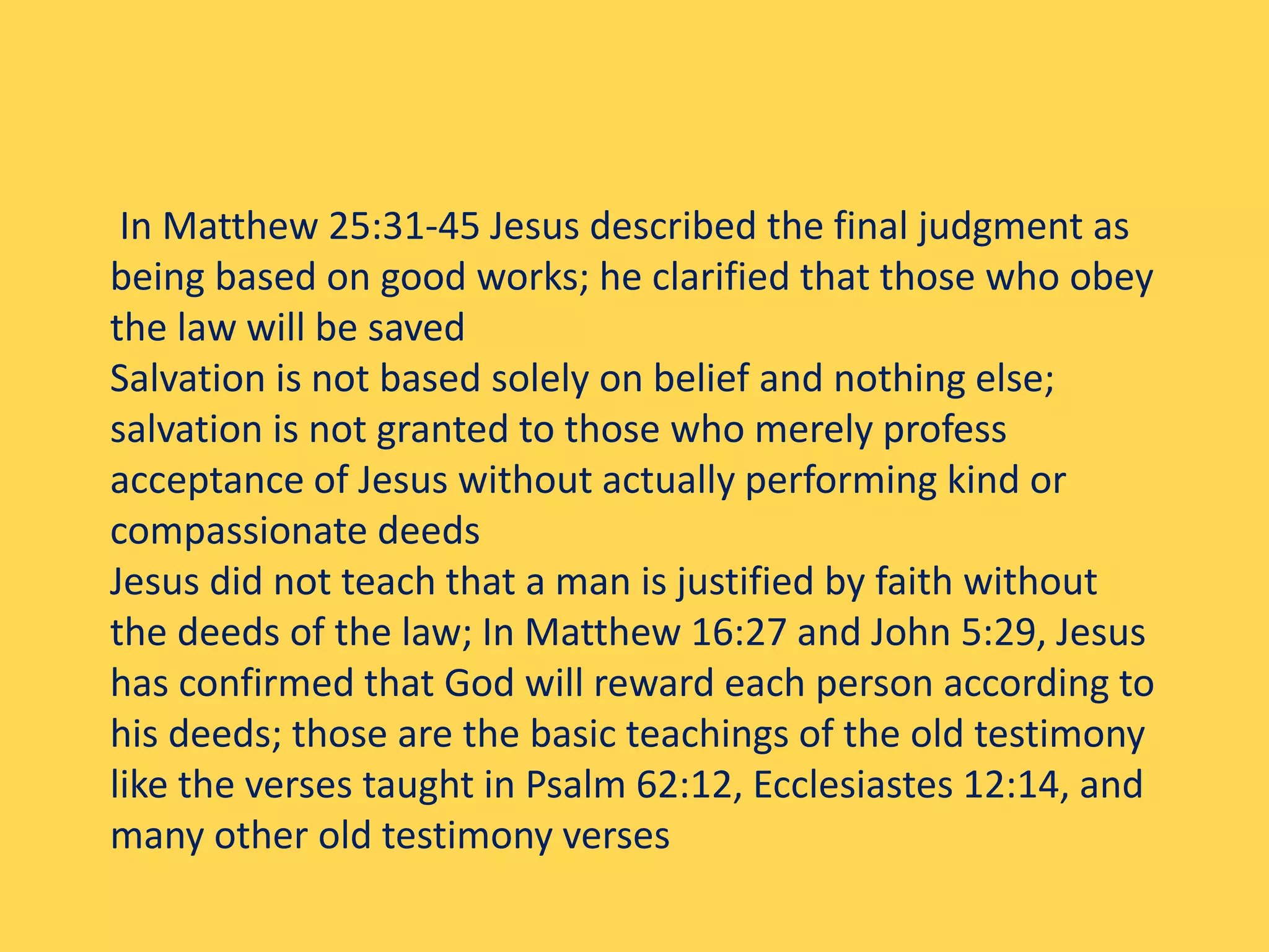 In Matthew 25:31-45 Jesus described the final judgment as
being based on good works; he clarified that those who obey
the law will be saved
Salvation is not based solely on belief and nothing else;
salvation is not granted to those who merely profess
acceptance of Jesus without actually performing kind or
compassionate deeds
Jesus did not teach that a man is justified by faith without
the deeds of the law; In Matthew 16:27 and John 5:29, Jesus
has confirmed that God will reward each person according to
his deeds; those are the basic teachings of the old testimony
like the verses taught in Psalm 62:12, Ecclesiastes 12:14, and
many other old testimony verses
 