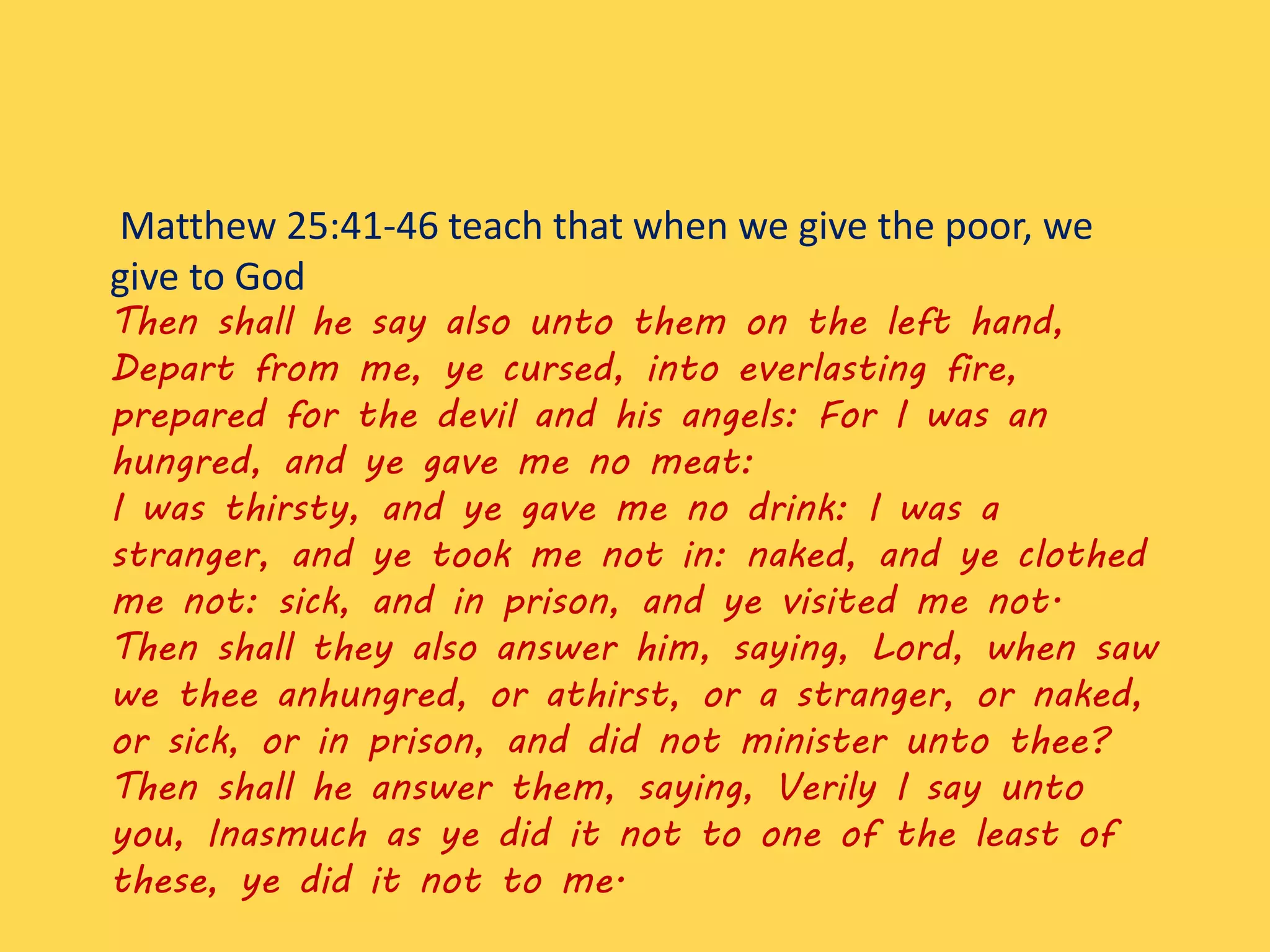Matthew 25:41-46 teach that when we give the poor, we
give to God
Then shall he say also unto them on the left hand,
Depart from me, ye cursed, into everlasting fire,
prepared for the devil and his angels: For I was an
hungred, and ye gave me no meat:
I was thirsty, and ye gave me no drink: I was a
stranger, and ye took me not in: naked, and ye clothed
me not: sick, and in prison, and ye visited me not.
Then shall they also answer him, saying, Lord, when saw
we thee anhungred, or athirst, or a stranger, or naked,
or sick, or in prison, and did not minister unto thee?
Then shall he answer them, saying, Verily I say unto
you, Inasmuch as ye did it not to one of the least of
these, ye did it not to me.
 