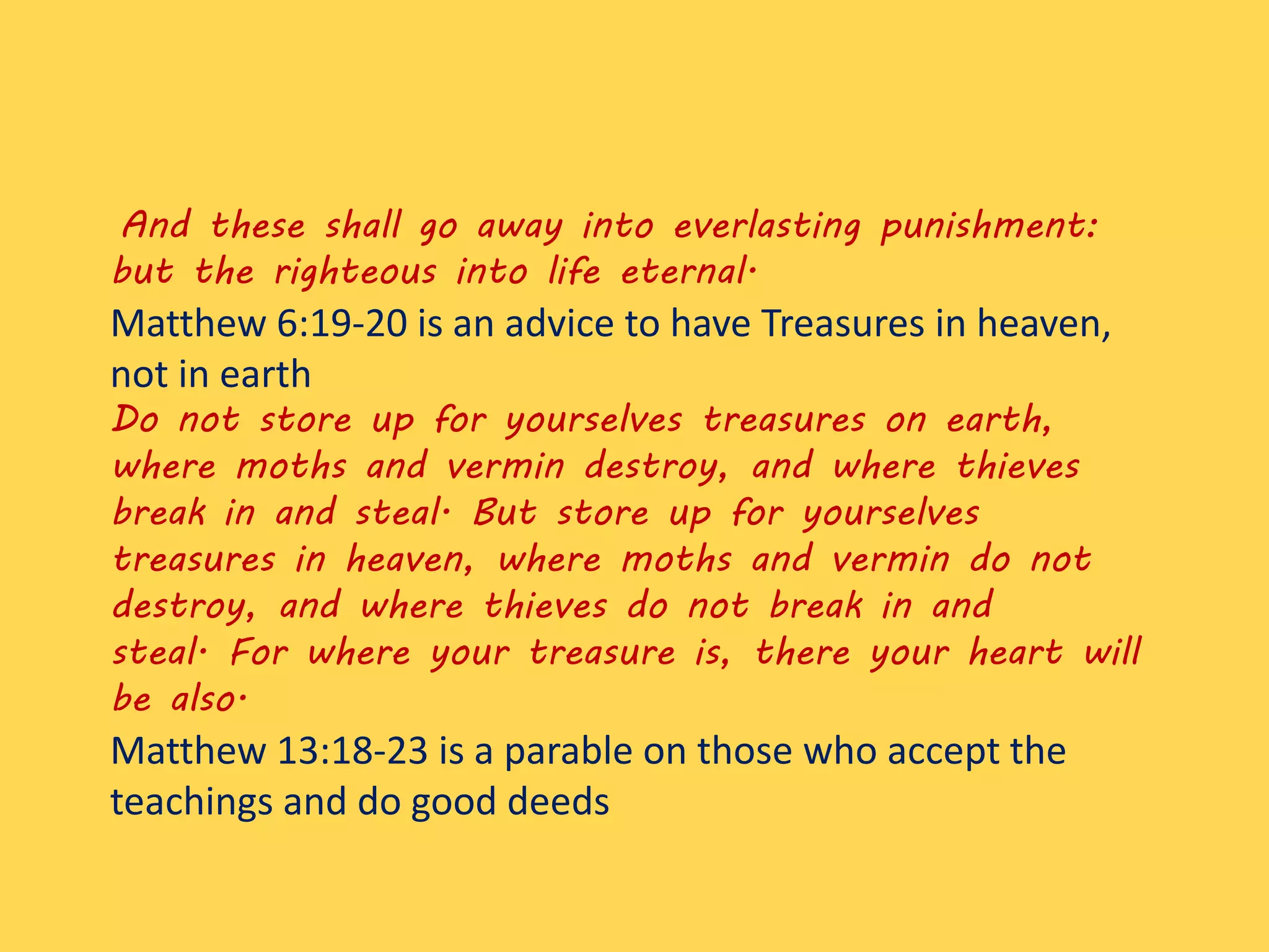 And these shall go away into everlasting punishment:
but the righteous into life eternal.
Matthew 6:19-20 is an advice to have Treasures in heaven,
not in earth
Do not store up for yourselves treasures on earth,
where moths and vermin destroy, and where thieves
break in and steal. But store up for yourselves
treasures in heaven, where moths and vermin do not
destroy, and where thieves do not break in and
steal. For where your treasure is, there your heart will
be also.
Matthew 13:18-23 is a parable on those who accept the
teachings and do good deeds
 