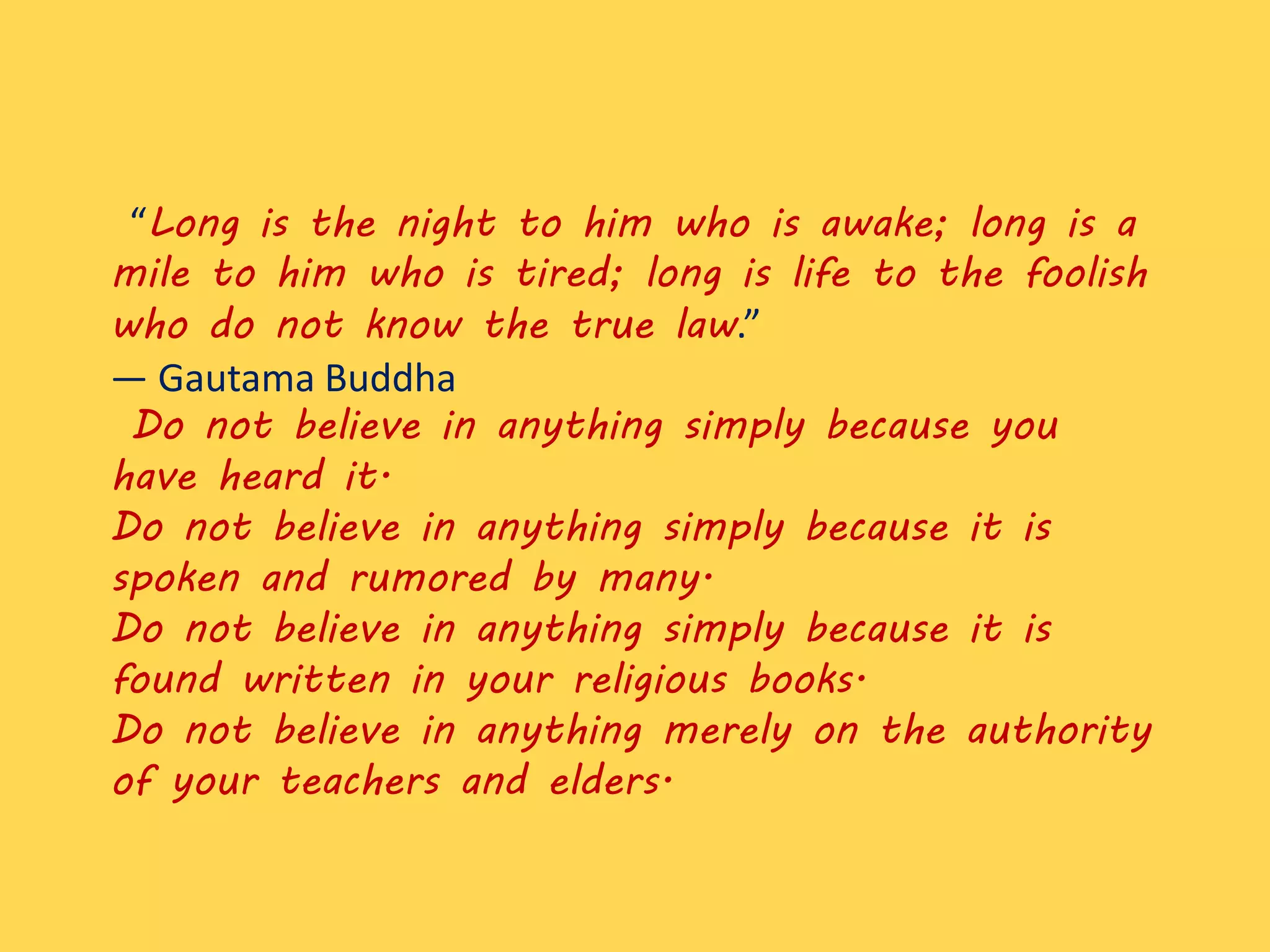 “Long is the night to him who is awake; long is a
mile to him who is tired; long is life to the foolish
who do not know the true law.”
― Gautama Buddha
Do not believe in anything simply because you
have heard it.
Do not believe in anything simply because it is
spoken and rumored by many.
Do not believe in anything simply because it is
found written in your religious books.
Do not believe in anything merely on the authority
of your teachers and elders.
 