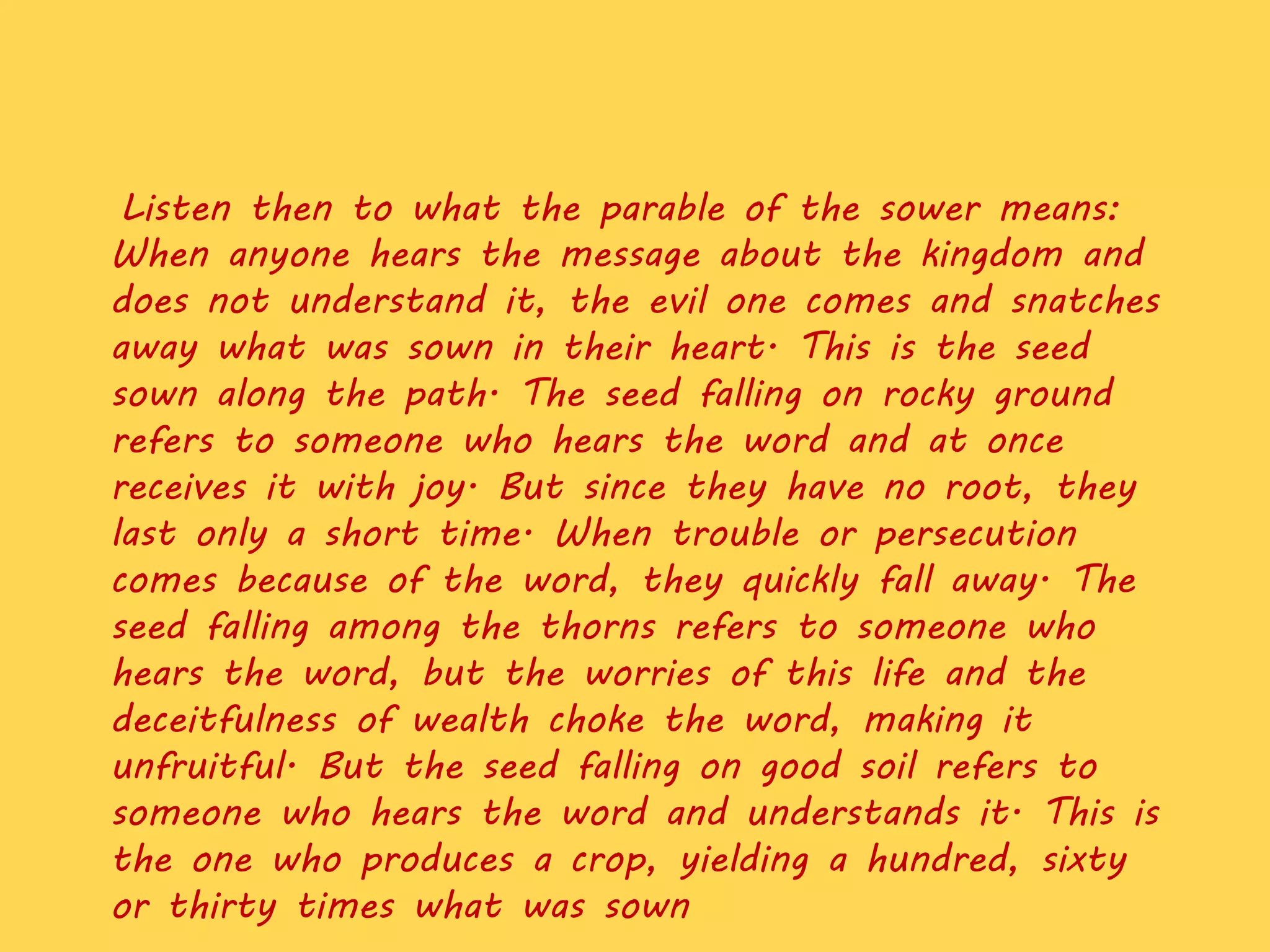 Listen then to what the parable of the sower means:
When anyone hears the message about the kingdom and
does not understand it, the evil one comes and snatches
away what was sown in their heart. This is the seed
sown along the path. The seed falling on rocky ground
refers to someone who hears the word and at once
receives it with joy. But since they have no root, they
last only a short time. When trouble or persecution
comes because of the word, they quickly fall away. The
seed falling among the thorns refers to someone who
hears the word, but the worries of this life and the
deceitfulness of wealth choke the word, making it
unfruitful. But the seed falling on good soil refers to
someone who hears the word and understands it. This is
the one who produces a crop, yielding a hundred, sixty
or thirty times what was sown
 