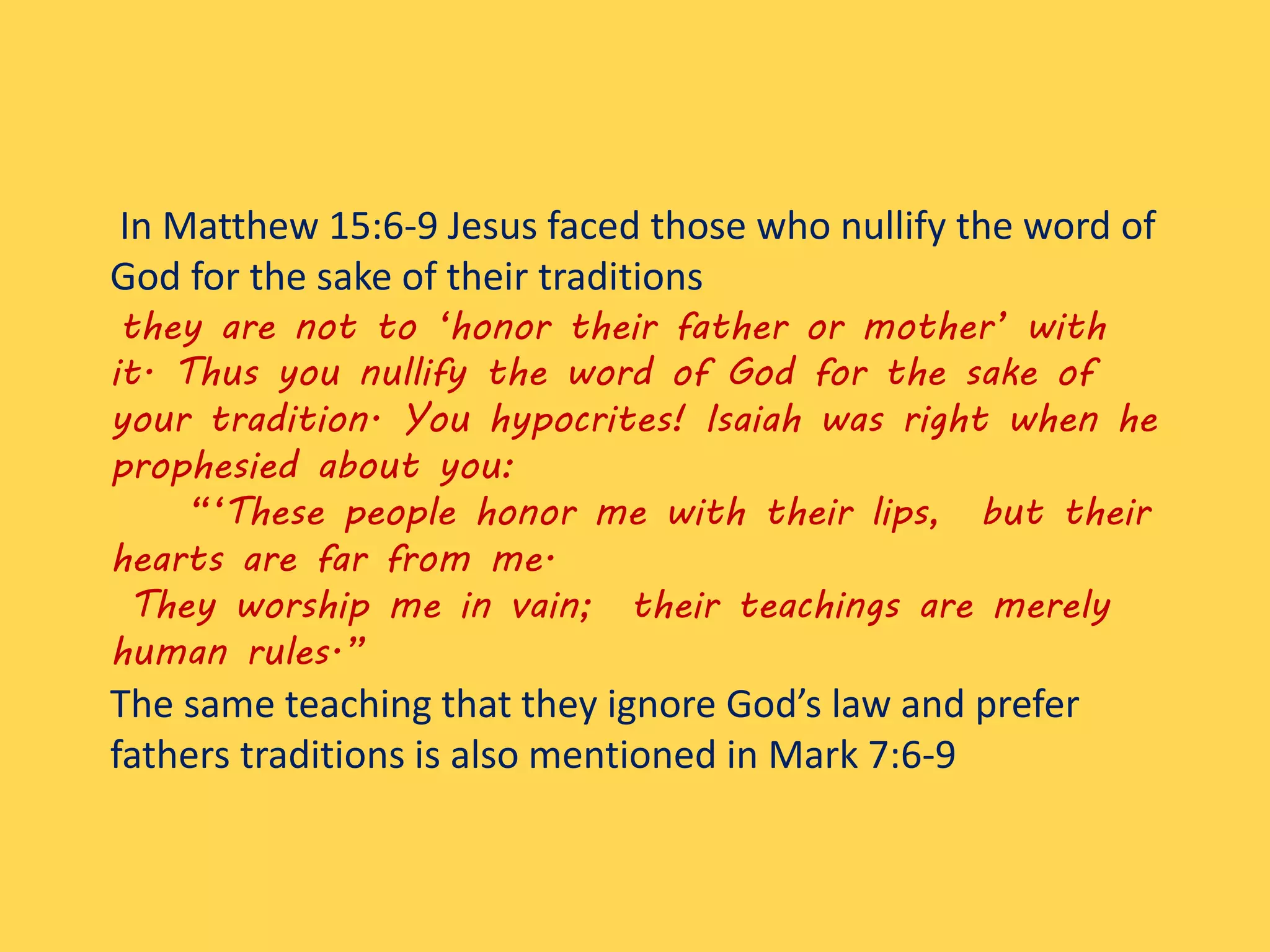 In Matthew 15:6-9 Jesus faced those who nullify the word of
God for the sake of their traditions
they are not to ‘honor their father or mother’ with
it. Thus you nullify the word of God for the sake of
your tradition. You hypocrites! Isaiah was right when he
prophesied about you:
“‘These people honor me with their lips, but their
hearts are far from me.
They worship me in vain; their teachings are merely
human rules.”
The same teaching that they ignore God’s law and prefer
fathers traditions is also mentioned in Mark 7:6-9
 
