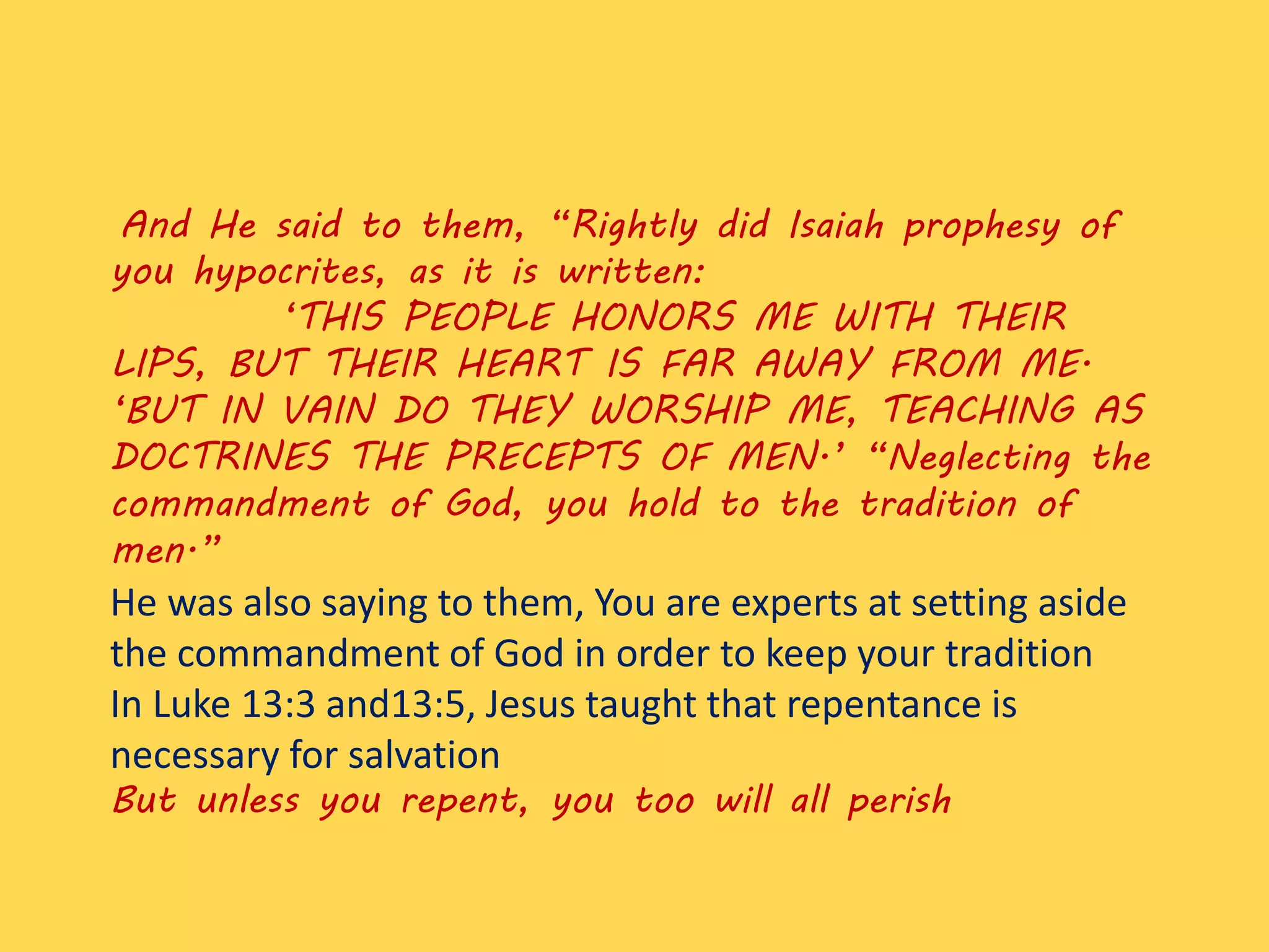 And He said to them, “Rightly did Isaiah prophesy of
you hypocrites, as it is written:
‘THIS PEOPLE HONORS ME WITH THEIR
LIPS, BUT THEIR HEART IS FAR AWAY FROM ME.
‘BUT IN VAIN DO THEY WORSHIP ME, TEACHING AS
DOCTRINES THE PRECEPTS OF MEN.’ “Neglecting the
commandment of God, you hold to the tradition of
men.”
He was also saying to them, You are experts at setting aside
the commandment of God in order to keep your tradition
In Luke 13:3 and13:5, Jesus taught that repentance is
necessary for salvation
But unless you repent, you too will all perish
 