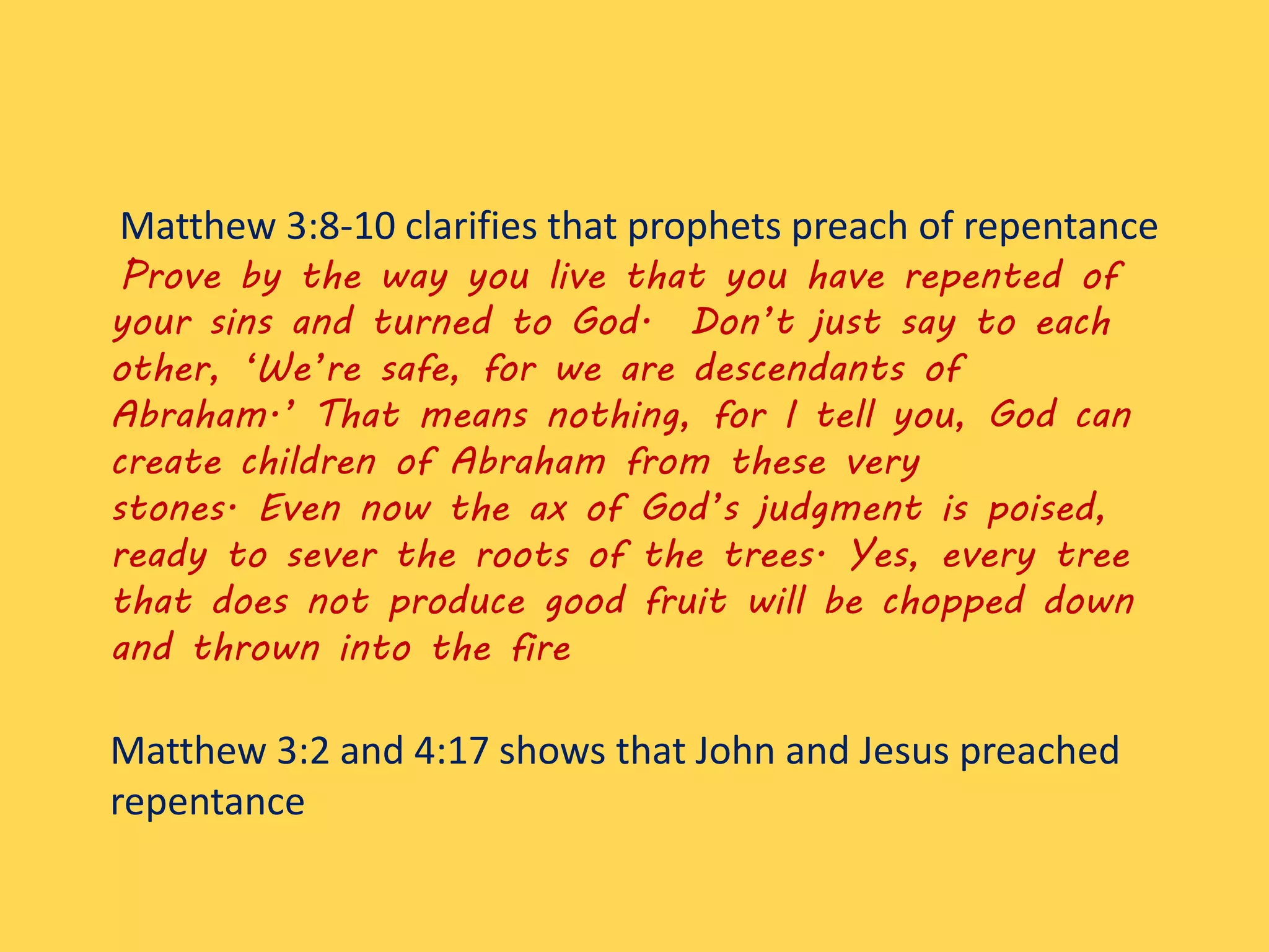 Matthew 3:8-10 clarifies that prophets preach of repentance
Prove by the way you live that you have repented of
your sins and turned to God. Don’t just say to each
other, ‘We’re safe, for we are descendants of
Abraham.’ That means nothing, for I tell you, God can
create children of Abraham from these very
stones. Even now the ax of God’s judgment is poised,
ready to sever the roots of the trees. Yes, every tree
that does not produce good fruit will be chopped down
and thrown into the fire
Matthew 3:2 and 4:17 shows that John and Jesus preached
repentance
 