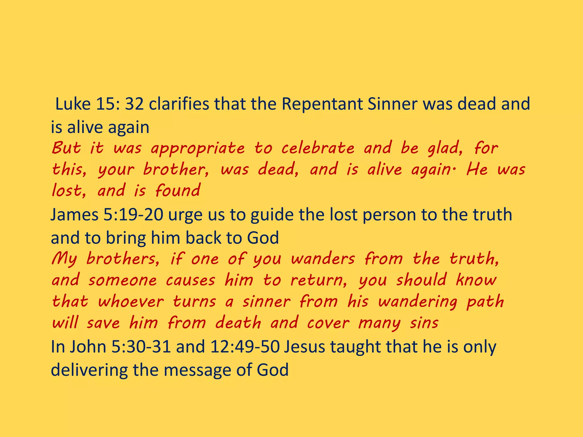 Luke 15: 32 clarifies that the Repentant Sinner was dead and
is alive again
But it was appropriate to celebrate and be glad, for
this, your brother, was dead, and is alive again. He was
lost, and is found
James 5:19-20 urge us to guide the lost person to the truth
and to bring him back to God
My brothers, if one of you wanders from the truth,
and someone causes him to return, you should know
that whoever turns a sinner from his wandering path
will save him from death and cover many sins
In John 5:30-31 and 12:49-50 Jesus taught that he is only
delivering the message of God
 