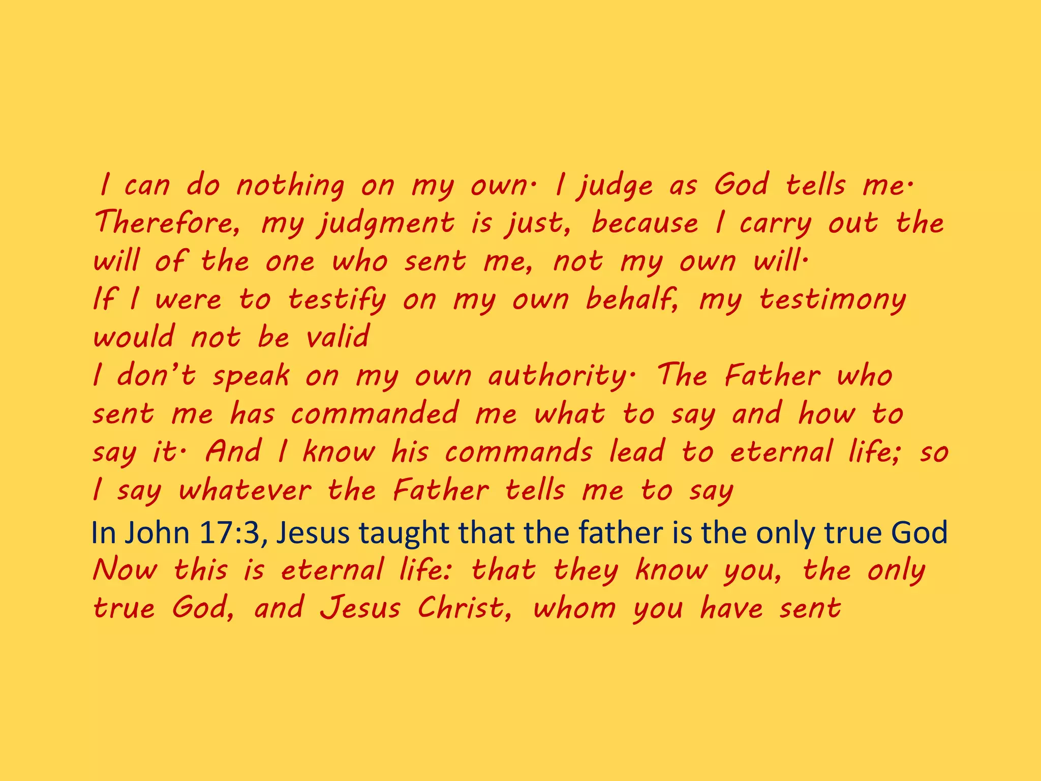 I can do nothing on my own. I judge as God tells me.
Therefore, my judgment is just, because I carry out the
will of the one who sent me, not my own will.
If I were to testify on my own behalf, my testimony
would not be valid
I don’t speak on my own authority. The Father who
sent me has commanded me what to say and how to
say it. And I know his commands lead to eternal life; so
I say whatever the Father tells me to say
In John 17:3, Jesus taught that the father is the only true God
Now this is eternal life: that they know you, the only
true God, and Jesus Christ, whom you have sent
 