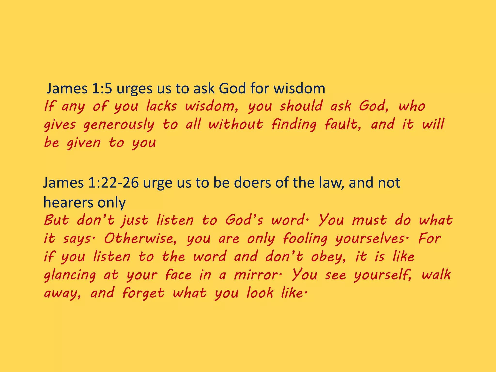 James 1:5 urges us to ask God for wisdom
If any of you lacks wisdom, you should ask God, who
gives generously to all without finding fault, and it will
be given to you
James 1:22-26 urge us to be doers of the law, and not
hearers only
But don’t just listen to God’s word. You must do what
it says. Otherwise, you are only fooling yourselves. For
if you listen to the word and don’t obey, it is like
glancing at your face in a mirror. You see yourself, walk
away, and forget what you look like.
 