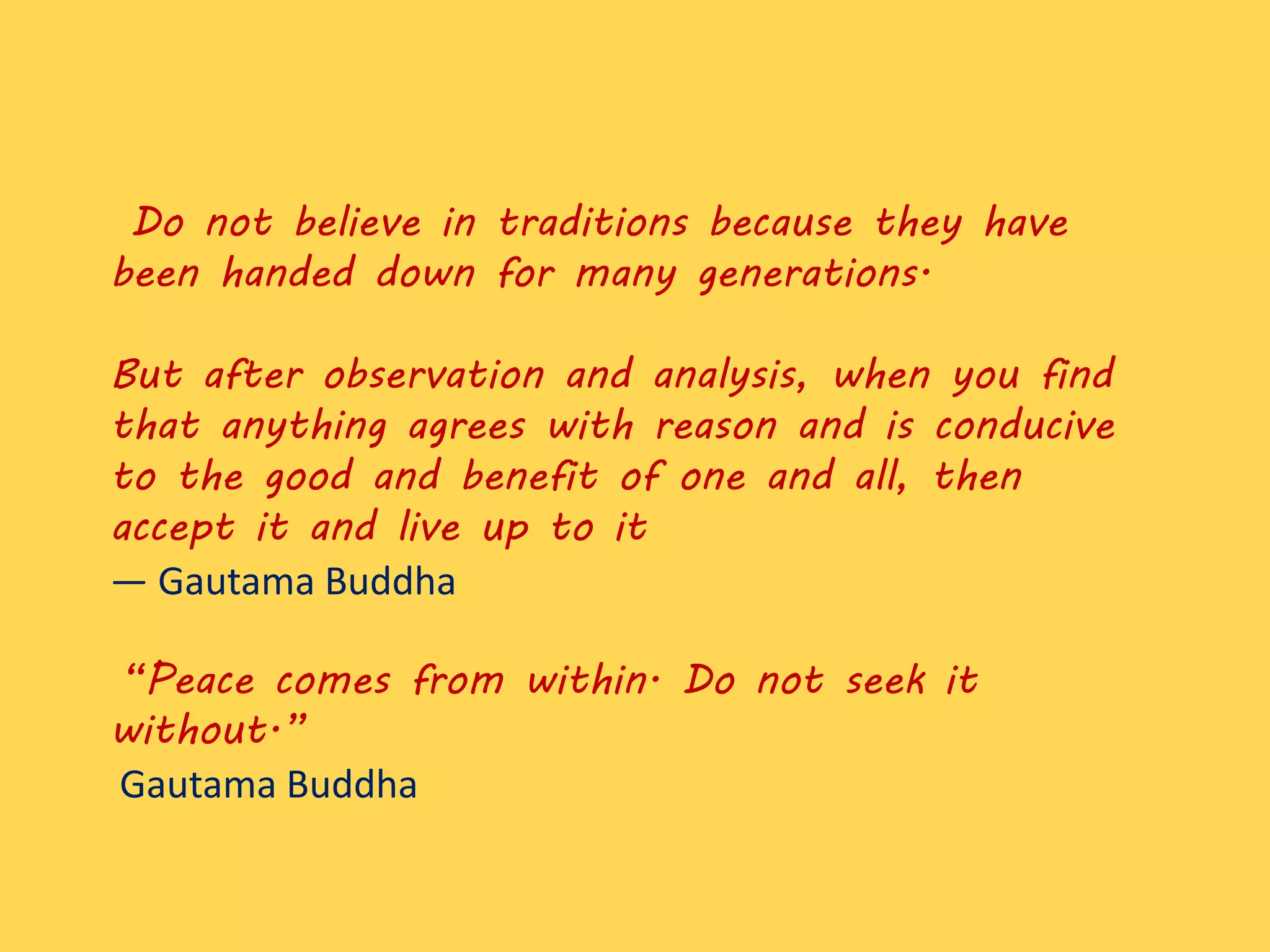 Do not believe in traditions because they have
been handed down for many generations.
But after observation and analysis, when you find
that anything agrees with reason and is conducive
to the good and benefit of one and all, then
accept it and live up to it
― Gautama Buddha
“Peace comes from within. Do not seek it
without.”
Gautama Buddha
 