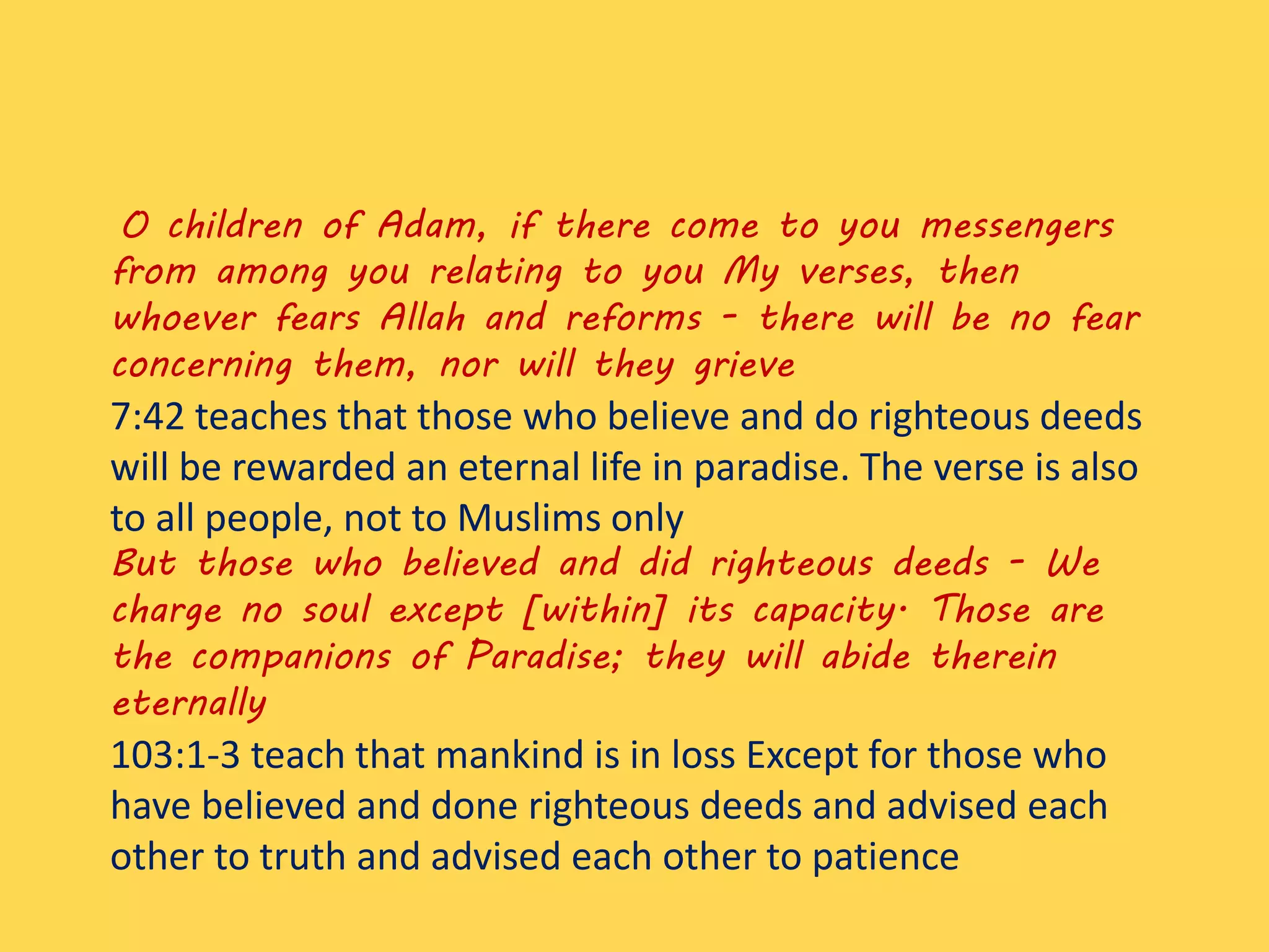 O children of Adam, if there come to you messengers
from among you relating to you My verses, then
whoever fears Allah and reforms - there will be no fear
concerning them, nor will they grieve
7:42 teaches that those who believe and do righteous deeds
will be rewarded an eternal life in paradise. The verse is also
to all people, not to Muslims only
But those who believed and did righteous deeds - We
charge no soul except [within] its capacity. Those are
the companions of Paradise; they will abide therein
eternally
103:1-3 teach that mankind is in loss Except for those who
have believed and done righteous deeds and advised each
other to truth and advised each other to patience
 