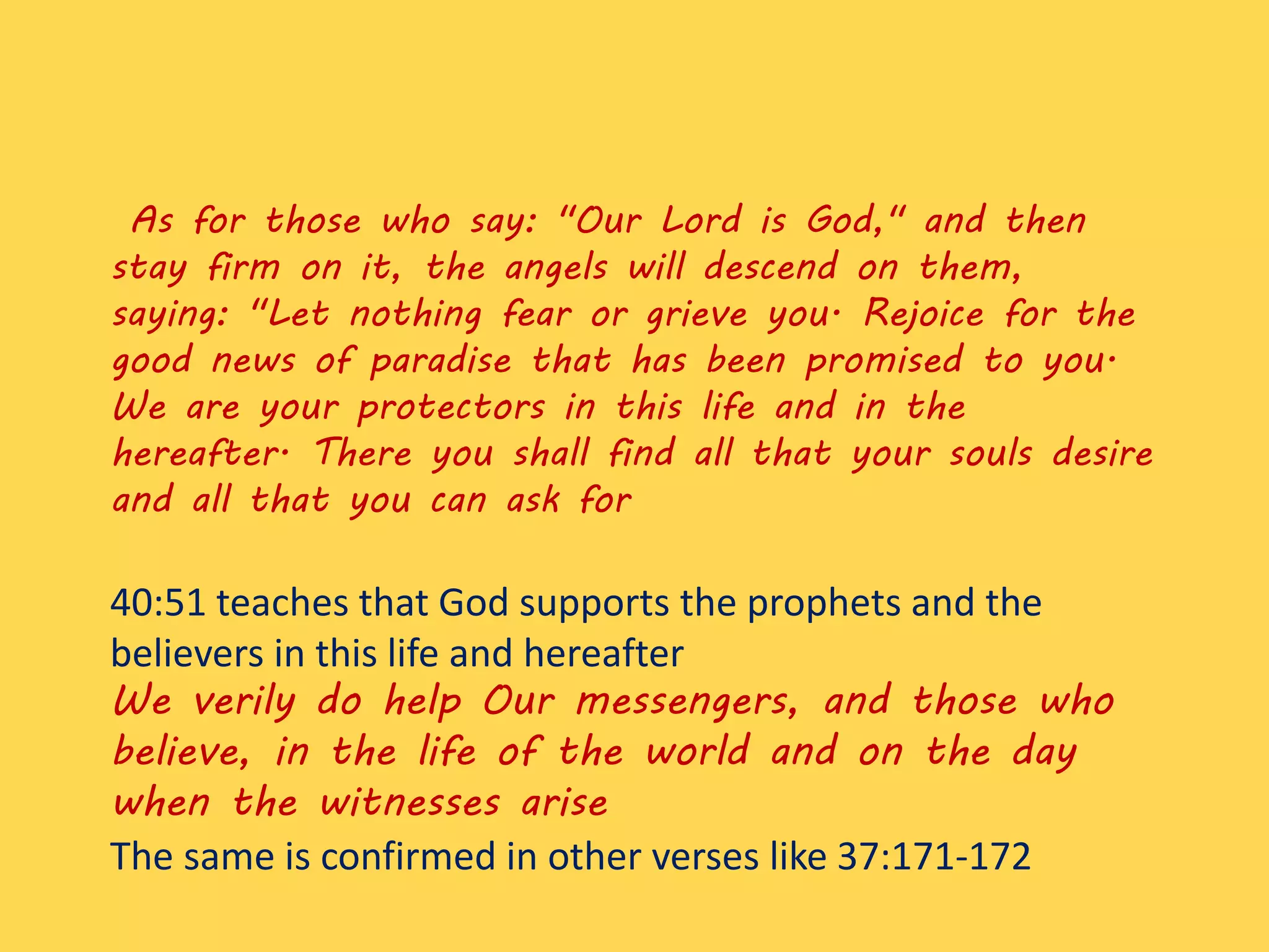 As for those who say: "Our Lord is God," and then
stay firm on it, the angels will descend on them,
saying: "Let nothing fear or grieve you. Rejoice for the
good news of paradise that has been promised to you.
We are your protectors in this life and in the
hereafter. There you shall find all that your souls desire
and all that you can ask for
40:51 teaches that God supports the prophets and the
believers in this life and hereafter
We verily do help Our messengers, and those who
believe, in the life of the world and on the day
when the witnesses arise
The same is confirmed in other verses like 37:171-172
 