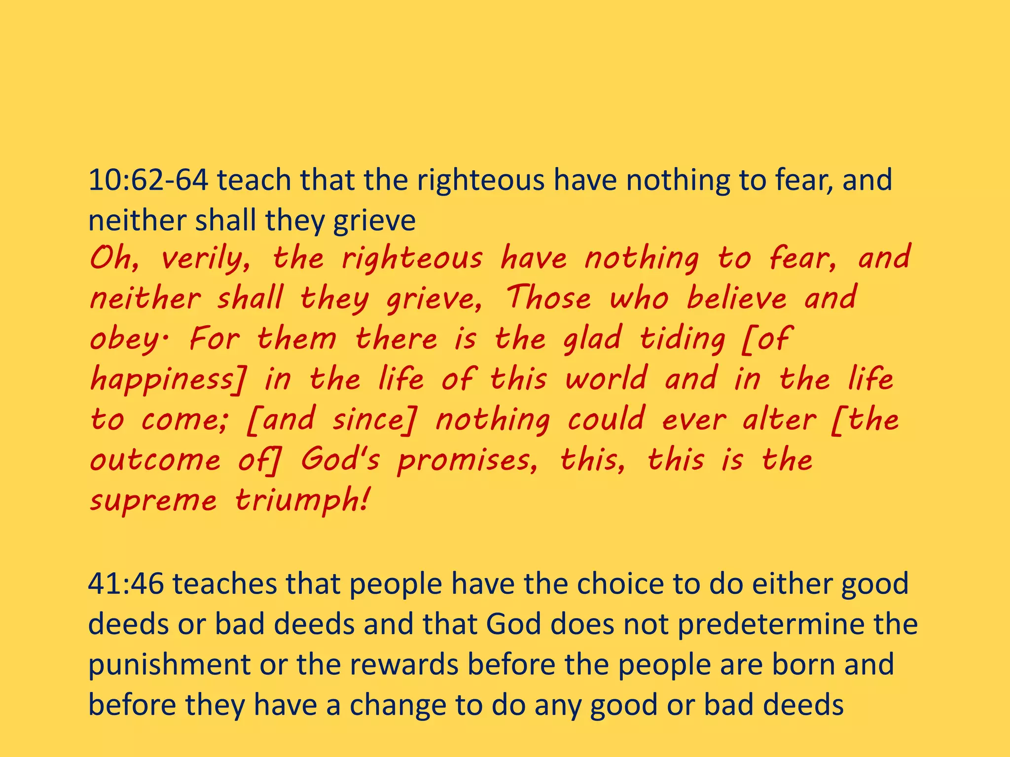 10:62-64 teach that the righteous have nothing to fear, and
neither shall they grieve
Oh, verily, the righteous have nothing to fear, and
neither shall they grieve, Those who believe and
obey. For them there is the glad tiding [of
happiness] in the life of this world and in the life
to come; [and since] nothing could ever alter [the
outcome of] God's promises, this, this is the
supreme triumph!
41:46 teaches that people have the choice to do either good
deeds or bad deeds and that God does not predetermine the
punishment or the rewards before the people are born and
before they have a change to do any good or bad deeds
 