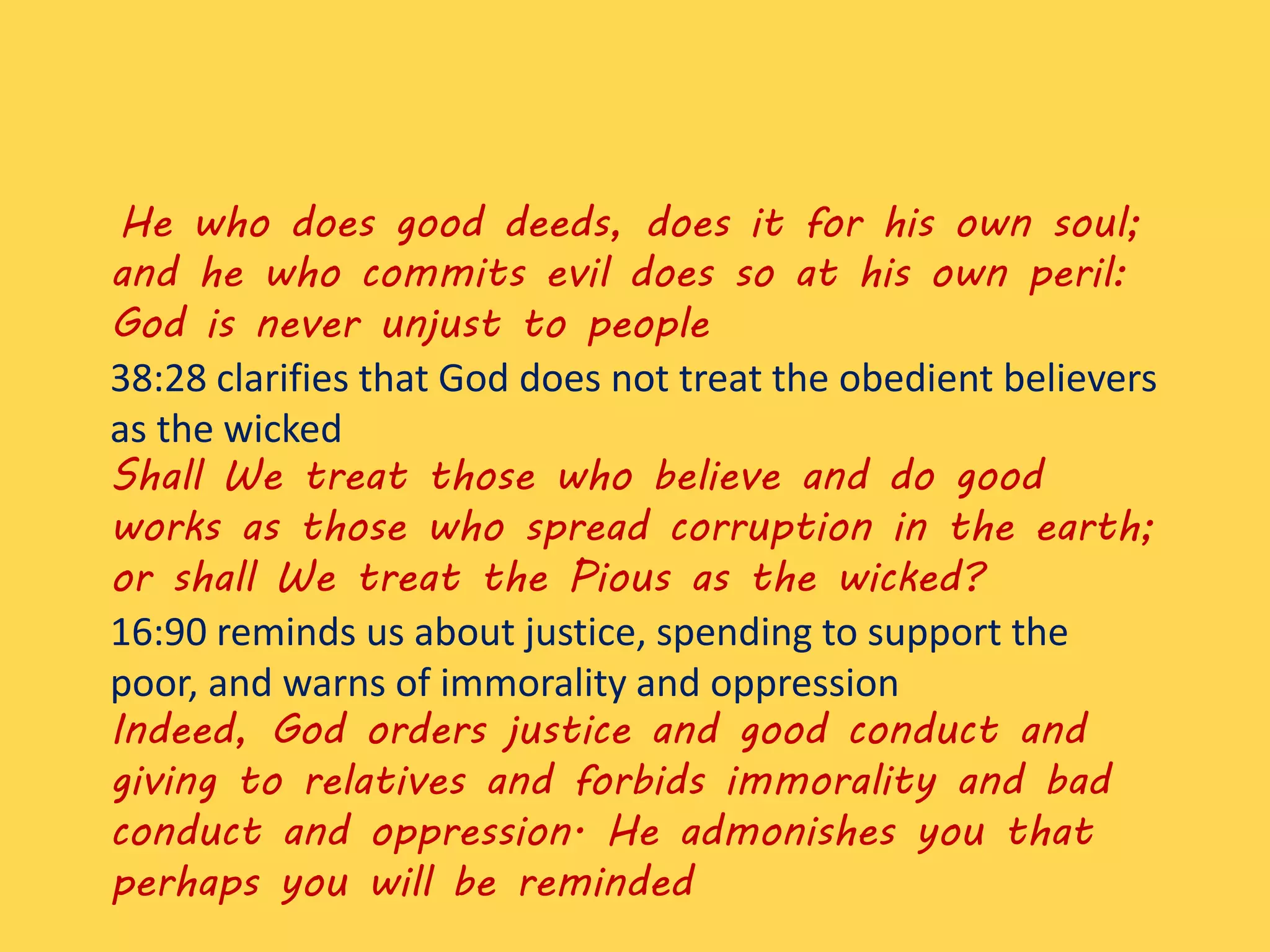 He who does good deeds, does it for his own soul;
and he who commits evil does so at his own peril:
God is never unjust to people
38:28 clarifies that God does not treat the obedient believers
as the wicked
Shall We treat those who believe and do good
works as those who spread corruption in the earth;
or shall We treat the Pious as the wicked?
16:90 reminds us about justice, spending to support the
poor, and warns of immorality and oppression
Indeed, God orders justice and good conduct and
giving to relatives and forbids immorality and bad
conduct and oppression. He admonishes you that
perhaps you will be reminded
 