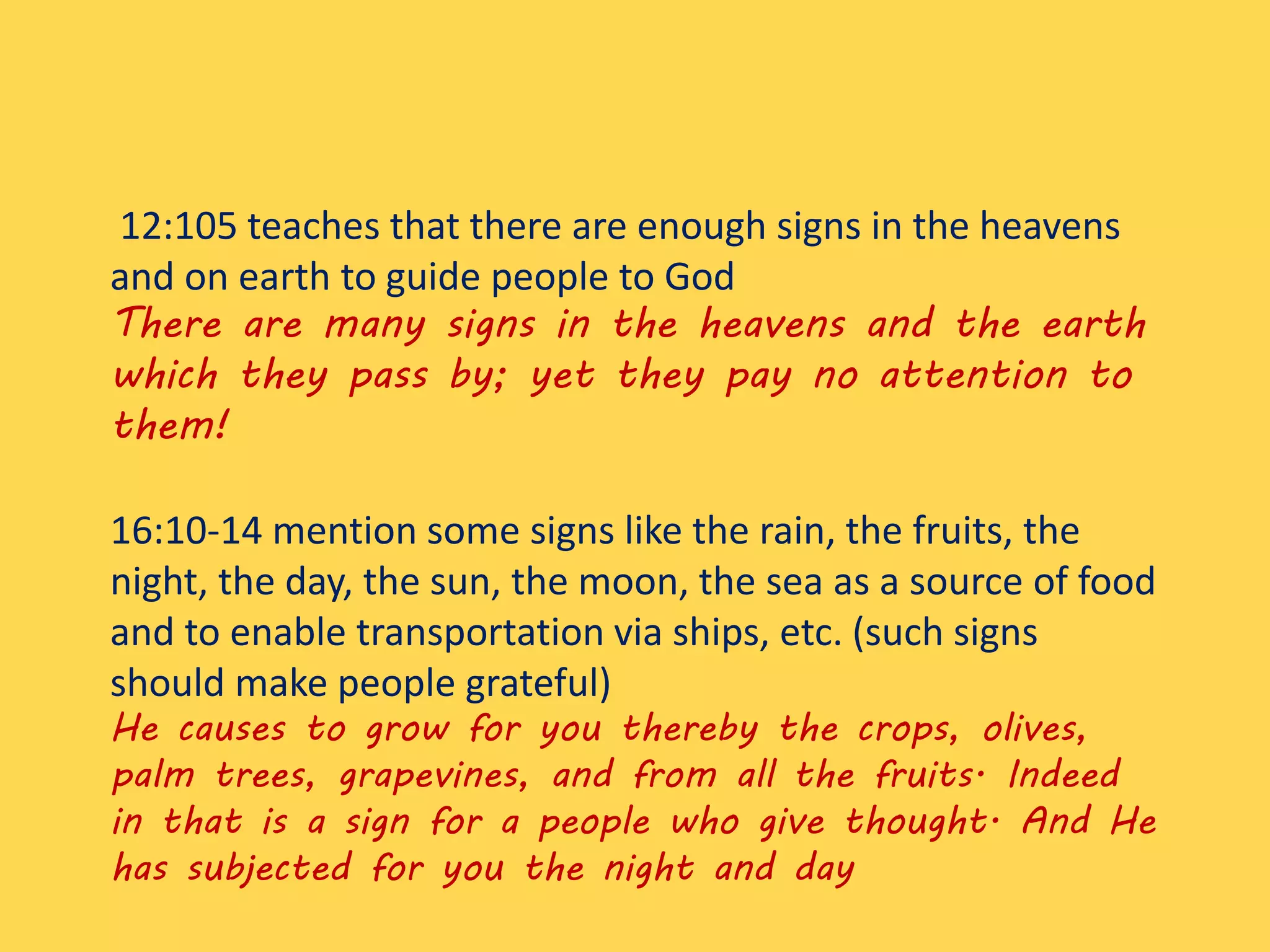 12:105 teaches that there are enough signs in the heavens
and on earth to guide people to God
There are many signs in the heavens and the earth
which they pass by; yet they pay no attention to
them!
16:10-14 mention some signs like the rain, the fruits, the
night, the day, the sun, the moon, the sea as a source of food
and to enable transportation via ships, etc. (such signs
should make people grateful)
He causes to grow for you thereby the crops, olives,
palm trees, grapevines, and from all the fruits. Indeed
in that is a sign for a people who give thought. And He
has subjected for you the night and day
 