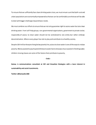 To ensure that we sufficiently face clean drinking water crises,we must ensure sure that both rural and
urban populationsare economicallyempoweredsothatwe can be comfortablysure thatwe will be able
to deal with bigger challenges beyond basic needs.
We must combine our efforts to ensure that we not only guarantee right to access water but also clean
drinking water. From self-help groups, non-governmental organizations, government to private sector,
responsibly of access to clean water should not be centralized to one entity but rather embrace
decentralization. Where every player has role to play and contribute to a healthy society.
Despite 18.4 millionKenyansliving below povertyline,accesstoclean waterisone of the waysto reduce
poverty.Moneywastedtopayhospital billsdue towaterborne diseases;hourswastedinfetchingwater;
children missing classes are some of the factors that contribute to poverty.
- Ends -
Kamau is communications consultant at Hill and Knowlton Strategies with a keen interest in
sustainability and social investments.
Twitter: @KamauKen360
 
