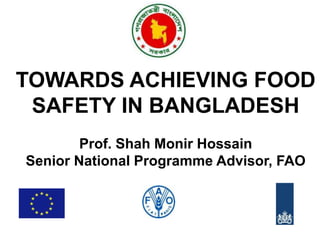 TOWARDS ACHIEVING FOOD 
SAFETY IN BANGLADESH 
Prof. Shah Monir Hossain 
Senior National Programme Advisor, FAO 
 