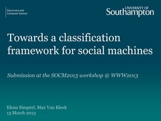 Towards a classification
framework for social machines
Submission at the SOCM2013 workshop @ WWW2013
Elena Simperl, Max Van Kleek
13 March 2013
 