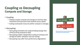 Coupling vs Decoupling
Compute and Storage
• Coupling
• Hadoop couples compute and storage to minimize data
movement and overcome slow network access speed.
• Scaling could waste resources (either compute or storage).
• Decoupling
• Decoupling contradicts the original Hadoop design that
aimed to bring compute to data.
• Decoupling enables independent scaling of compute and
storage for better utilization and cost savings.
• Decoupling may suffer from performance degradation.
https://conferences.oreilly.com/strata/strata-ny-
2017/public/schedule/detail/63400
 