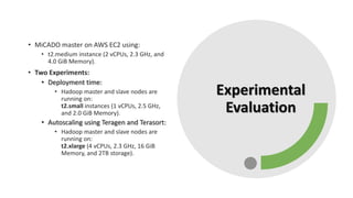 Experimental
Evaluation
• MiCADO master on AWS EC2 using:
• t2.medium instance (2 vCPUs, 2.3 GHz, and
4.0 GiB Memory).
• Two Experiments:
• Deployment time:
• Hadoop master and slave nodes are
running on:
t2.small instances (1 vCPUs, 2.5 GHz,
and 2.0 GiB Memory).
• Autoscaling using Teragen and Terasort:
• Hadoop master and slave nodes are
running on:
t2.xlarge (4 vCPUs, 2.3 GHz, 16 GiB
Memory, and 2TB storage).
 