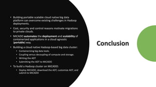 Conclusion
• Building portable scalable cloud native big data
platform can overcome existing challenges in Hadoop
deployments.
• Cost, security and control reasons motivate migrations
to private clouds.
• MiCADO automates the deployment and scalability of
containerized applications in a cloud agnostic
(portable) way.
• Building a cloud native Hadoop-based big data cluster:
• Containerizing big data tools.
• Coupling versus decoupling of compute and storage.
• Writing the ADT
• Submitting the ADT to MiCADO
• To build a Hadoop cluster on MiCADO:
• Deploy MiCADO, download the ADT, customize ADT, and
submit to MiCADO
 