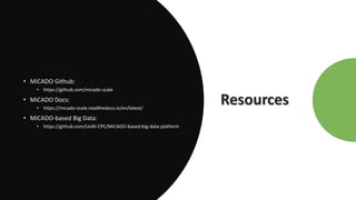 Resources
• MiCADO Github:
• https://github.com/micado-scale
• MiCADO Docs:
• https://micado-scale.readthedocs.io/en/latest/
• MiCADO-based Big Data:
• https://github.com/UoW-CPC/MiCADO-based-big-data-platform
 