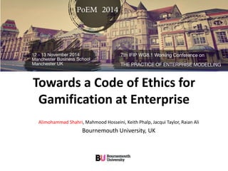 Towards a Code of Ethics for 
Gamification at Enterprise 
Alimohammad Shahri, Mahmood Hosseini, Keith Phalp, Jacqui Taylor, Raian Ali 
Bournemouth University, UK 
 