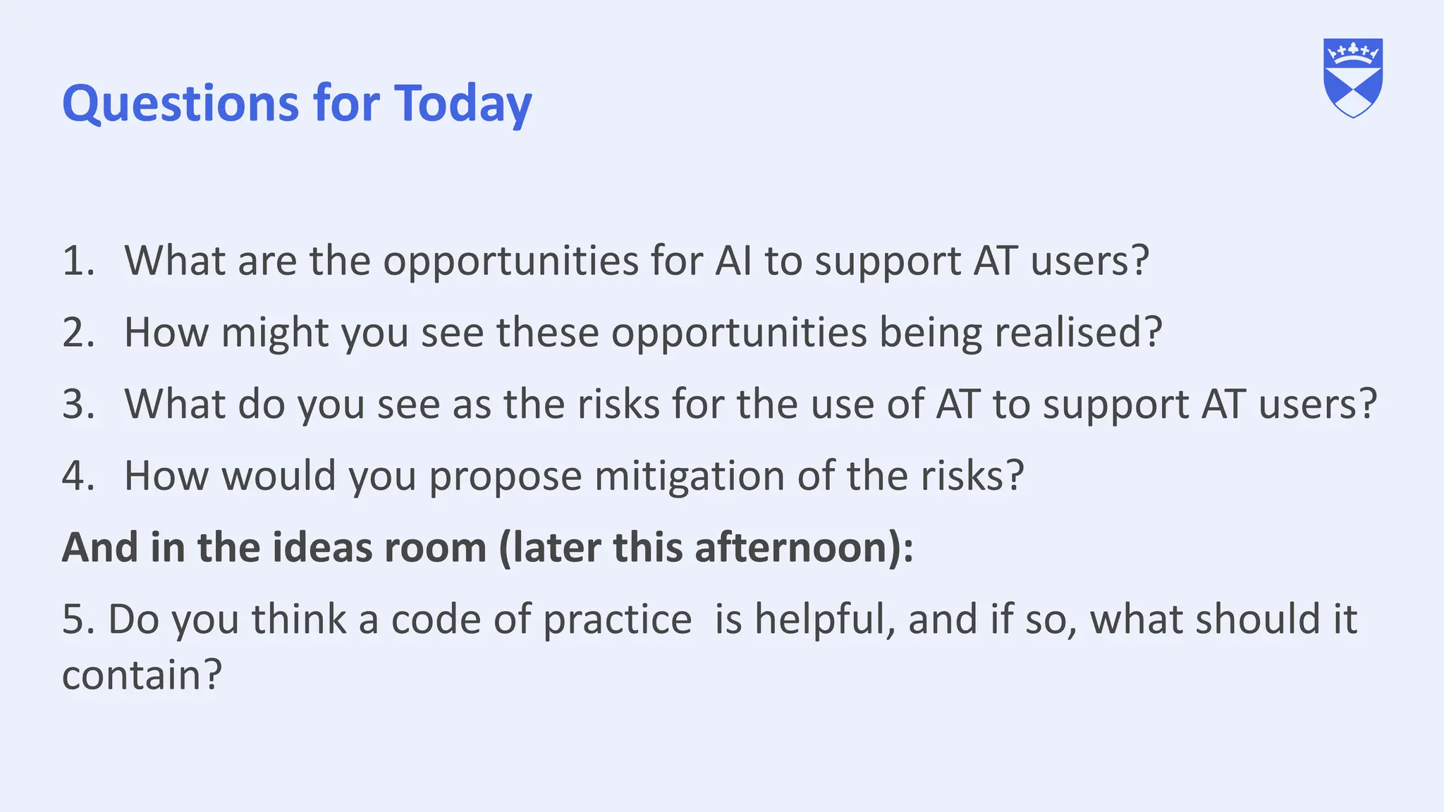 Questions for Today
1. What are the opportunities for AI to support AT users?
2. How might you see these opportunities being realised?
3. What do you see as the risks for the use of AT to support AT users?
4. How would you propose mitigation of the risks?
And in the ideas room (later this afternoon):
5. Do you think a code of practice is helpful, and if so, what should it
contain?
 