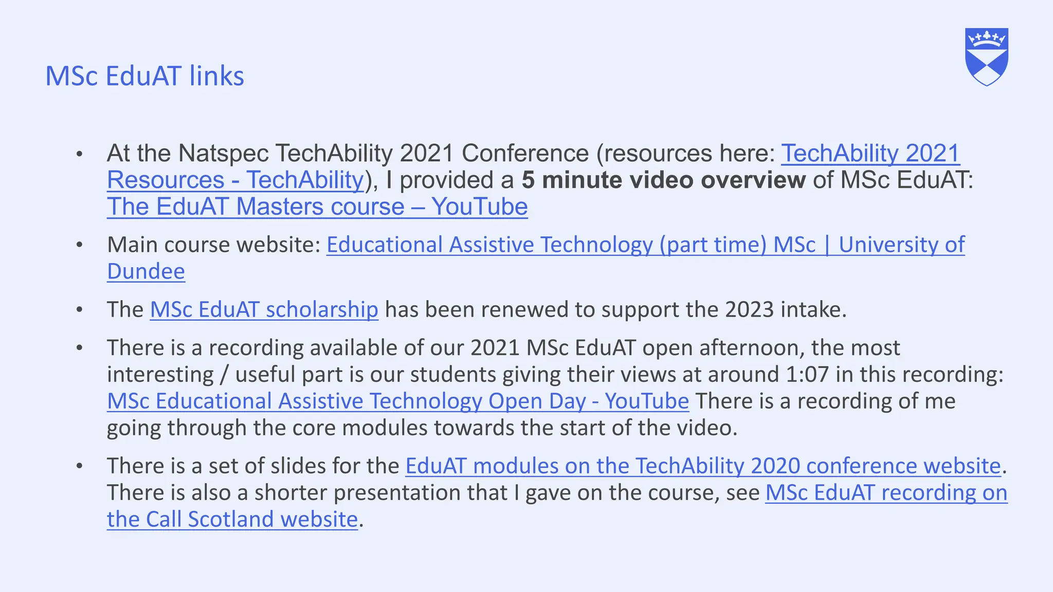 MSc EduAT links
• At the Natspec TechAbility 2021 Conference (resources here: TechAbility 2021
Resources - TechAbility), I provided a 5 minute video overview of MSc EduAT:
The EduAT Masters course – YouTube
• Main course website: Educational Assistive Technology (part time) MSc | University of
Dundee
• The MSc EduAT scholarship has been renewed to support the 2023 intake.
• There is a recording available of our 2021 MSc EduAT open afternoon, the most
interesting / useful part is our students giving their views at around 1:07 in this recording:
MSc Educational Assistive Technology Open Day - YouTube There is a recording of me
going through the core modules towards the start of the video.
• There is a set of slides for the EduAT modules on the TechAbility 2020 conference website.
There is also a shorter presentation that I gave on the course, see MSc EduAT recording on
the Call Scotland website.
 