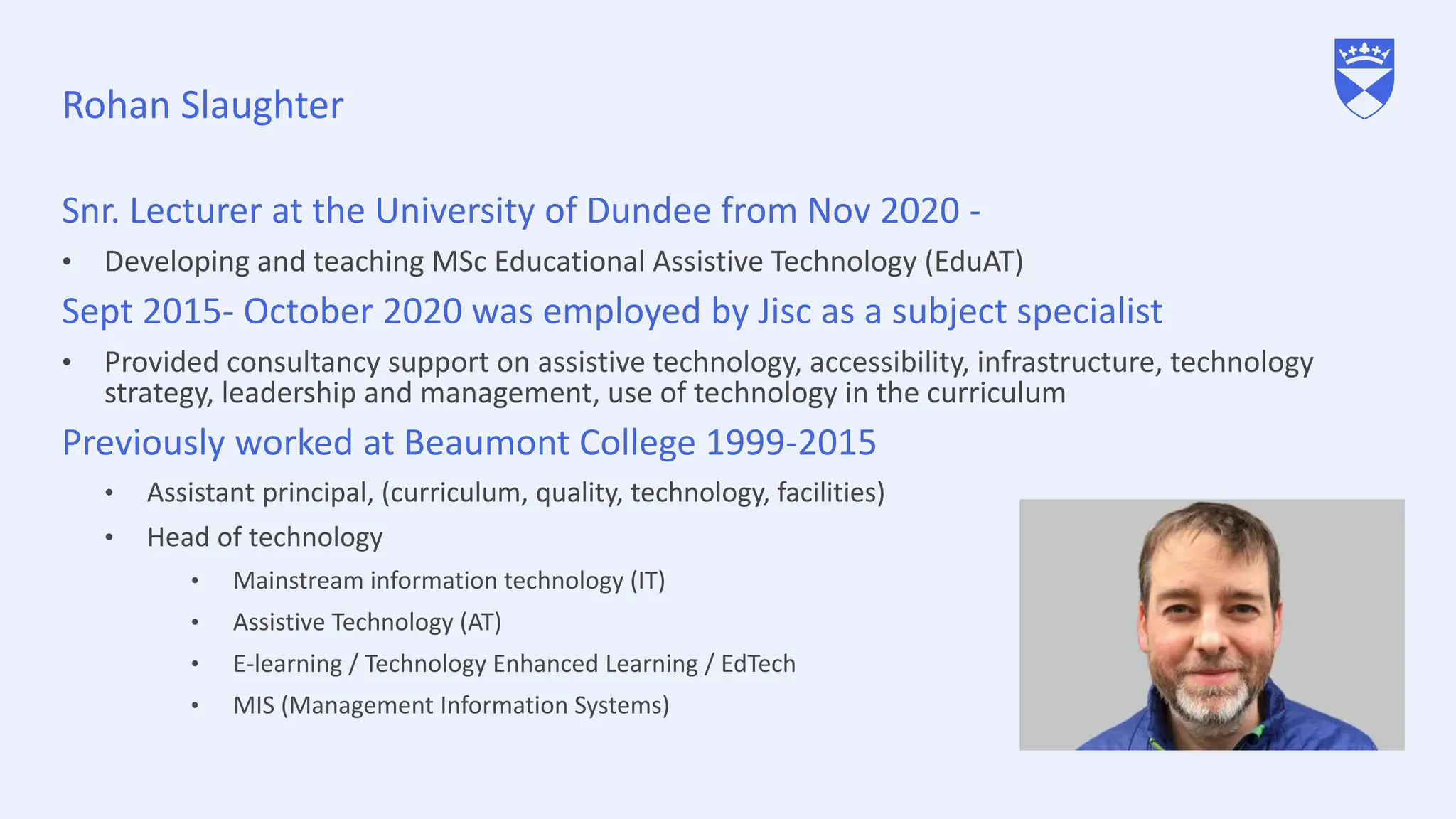 Rohan Slaughter
Snr. Lecturer at the University of Dundee from Nov 2020 -
• Developing and teaching MSc Educational Assistive Technology (EduAT)
Sept 2015- October 2020 was employed by Jisc as a subject specialist
• Provided consultancy support on assistive technology, accessibility, infrastructure, technology
strategy, leadership and management, use of technology in the curriculum
Previously worked at Beaumont College 1999-2015
• Assistant principal, (curriculum, quality, technology, facilities)
• Head of technology
• Mainstream information technology (IT)
• Assistive Technology (AT)
• E-learning / Technology Enhanced Learning / EdTech
• MIS (Management Information Systems)
 