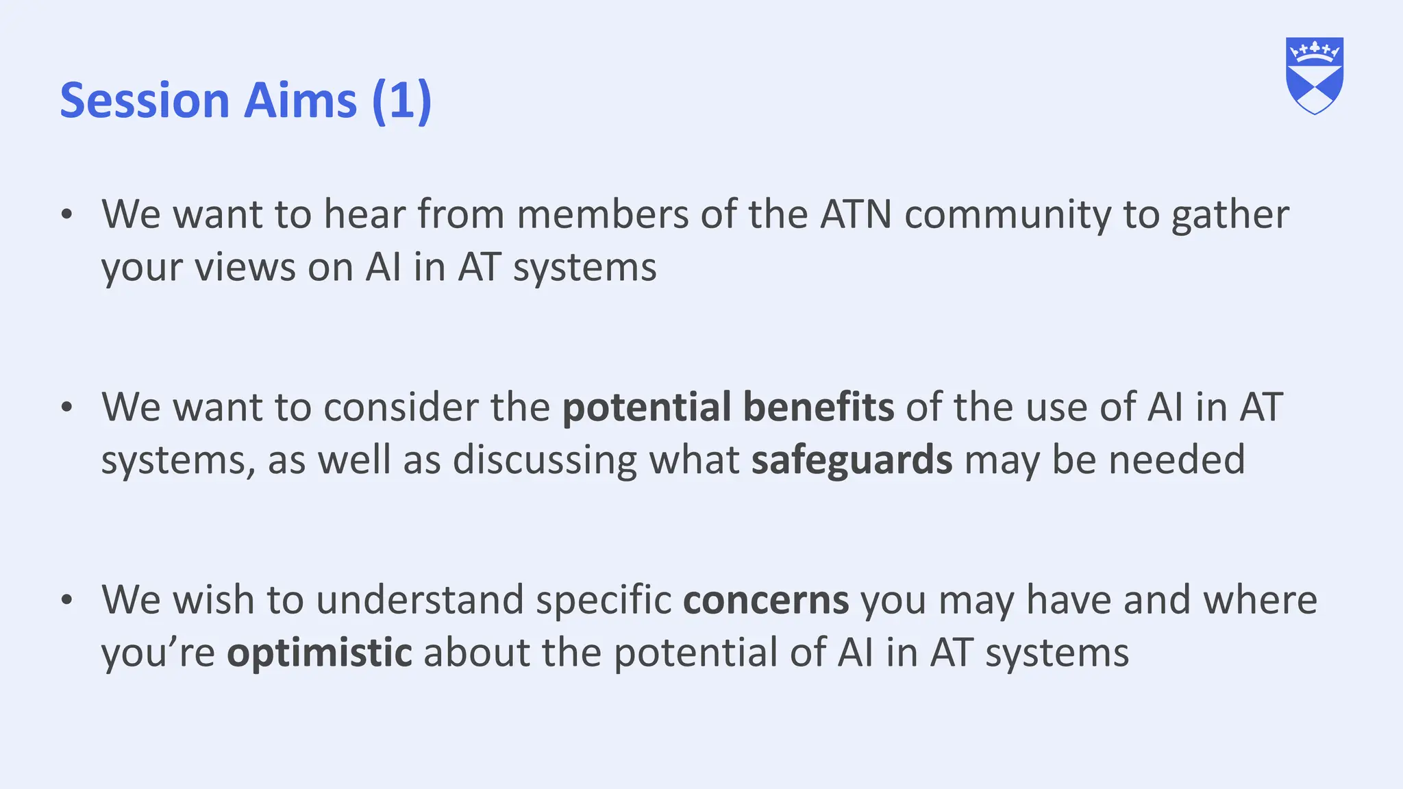 Session Aims (1)
• We want to hear from members of the ATN community to gather
your views on AI in AT systems
• We want to consider the potential benefits of the use of AI in AT
systems, as well as discussing what safeguards may be needed
• We wish to understand specific concerns you may have and where
you’re optimistic about the potential of AI in AT systems
 