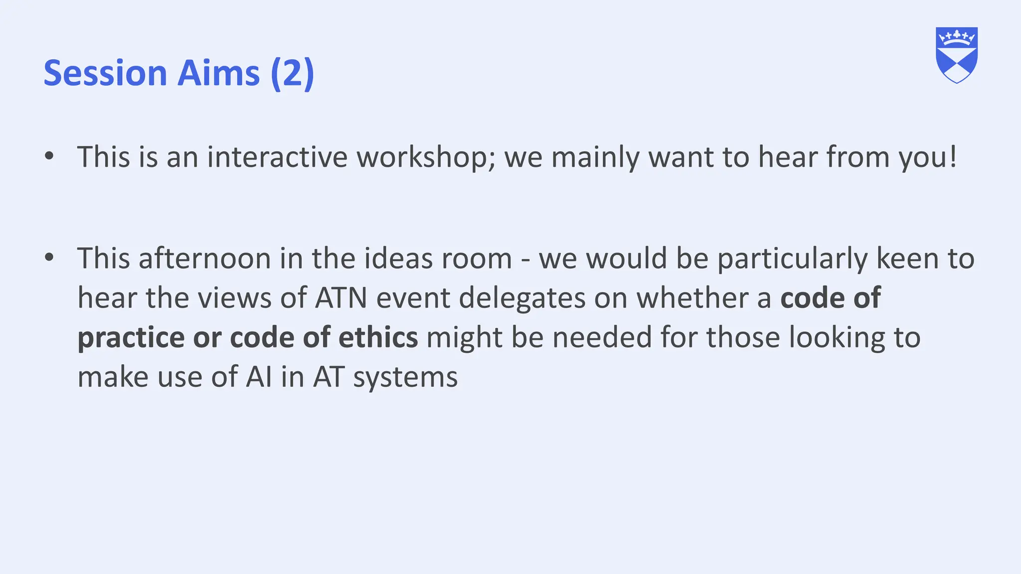 Session Aims (2)
• This is an interactive workshop; we mainly want to hear from you!
• This afternoon in the ideas room - we would be particularly keen to
hear the views of ATN event delegates on whether a code of
practice or code of ethics might be needed for those looking to
make use of AI in AT systems
 