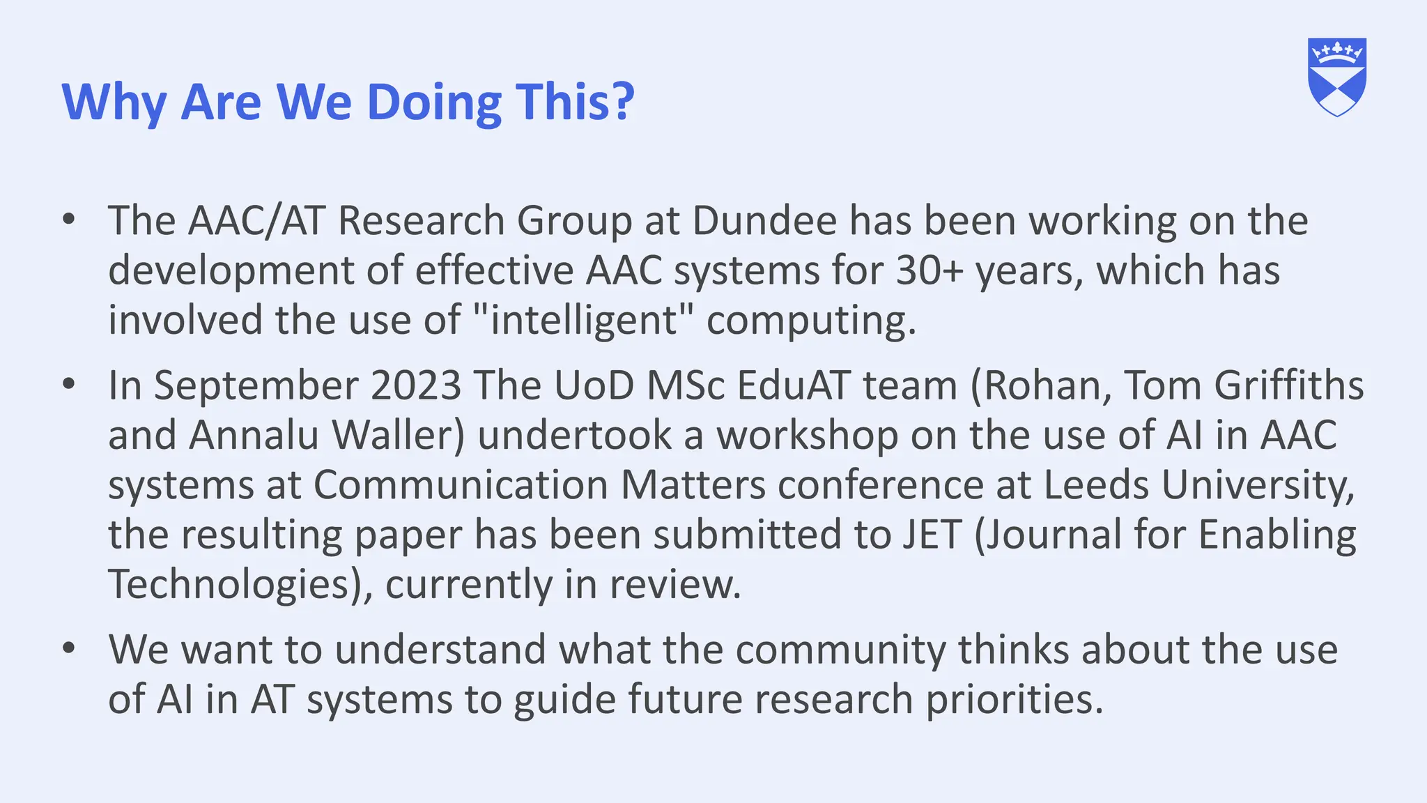 Why Are We Doing This?
• The AAC/AT Research Group at Dundee has been working on the
development of effective AAC systems for 30+ years, which has
involved the use of "intelligent" computing.
• In September 2023 The UoD MSc EduAT team (Rohan, Tom Griffiths
and Annalu Waller) undertook a workshop on the use of AI in AAC
systems at Communication Matters conference at Leeds University,
the resulting paper has been submitted to JET (Journal for Enabling
Technologies), currently in review.
• We want to understand what the community thinks about the use
of AI in AT systems to guide future research priorities.
 